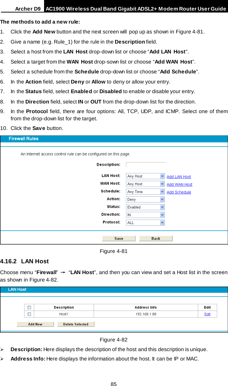 Arche r D9 AC1900 Wireless Dual Band Gigabit ADSL2+ Modem Router User Guide  The methods to add a new rule: 1.  Click the Add New button and the next screen will  pop up as shown in Figure 4-81. 2. Give a name (e.g. Rule_1) for the rule in the Description field. 3. Select a host from the LAN Host drop-down list or choose “Add LAN Host”. 4. Select a target from the WAN Host drop-sown list or choose “Add WAN Host”. 5. Select a schedule from the Schedule drop-down list or choose “Add Schedule”. 6. In the Action field, select Deny or Allow to deny or allow your entry. 7. In the Status field, select Enabled or Disabled to enable or disable your entry. 8. In the Direction field, select IN or OUT from the drop-down list for the direction. 9. In the Protocol field, there are four options: All, TCP, UDP, and ICMP. Select one of them from the drop-down list for the target. 10. Click the Save button.  Figure 4-81   4.16.2 LAN Host Choose menu “Firewall” → “LAN Host”, and then you can view and set a Host list in the screen as shown in Figure 4-82.   Figure 4-82  Description: Here displays the description of the host and this description is unique.    Address Info: Here displays the information about the host. It can be IP or MAC.   85 