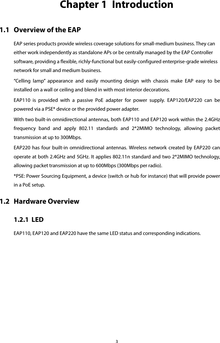 3  Chapter 1  Introduction 1.1 Overview of the EAP EAP series products provide wireless coverage solutions for small-medium business. They can either work independently as standalone APs or be centrally managed by the EAP Controller software, providing a flexible, richly-functional but easily-configured enterprise-grade wireless network for small and medium business. “Celling lamp” appearance and easily mounting design with chassis make EAP easy to be installed on a wall or ceiling and blend in with most interior decorations.   EAP110 is provided with a passive PoE adapter for power supply.  EAP120/EAP220 can be powered via a PSE* device or the provided power adapter. With two built-in omnidirectional antennas, both EAP110 and EAP120 work within the 2.4GHz frequency band and apply 802.11  standards  and 2*2MIMO technology, allowing packet transmission at up to 300Mbps.   EAP220 has four built-in omnidirectional antennas. Wireless network created by EAP220 can operate at both 2.4GHz and 5GHz. It applies 802.11n standard and two 2*2MIMO technology, allowing packet transmission at up to 600Mbps (300Mbps per radio). *PSE: Power Sourcing Equipment, a device (switch or hub for instance) that will provide power in a PoE setup. 1.2 Hardware Overview 1.2.1 LED EAP110, EAP120 and EAP220 have the same LED status and corresponding indications. 