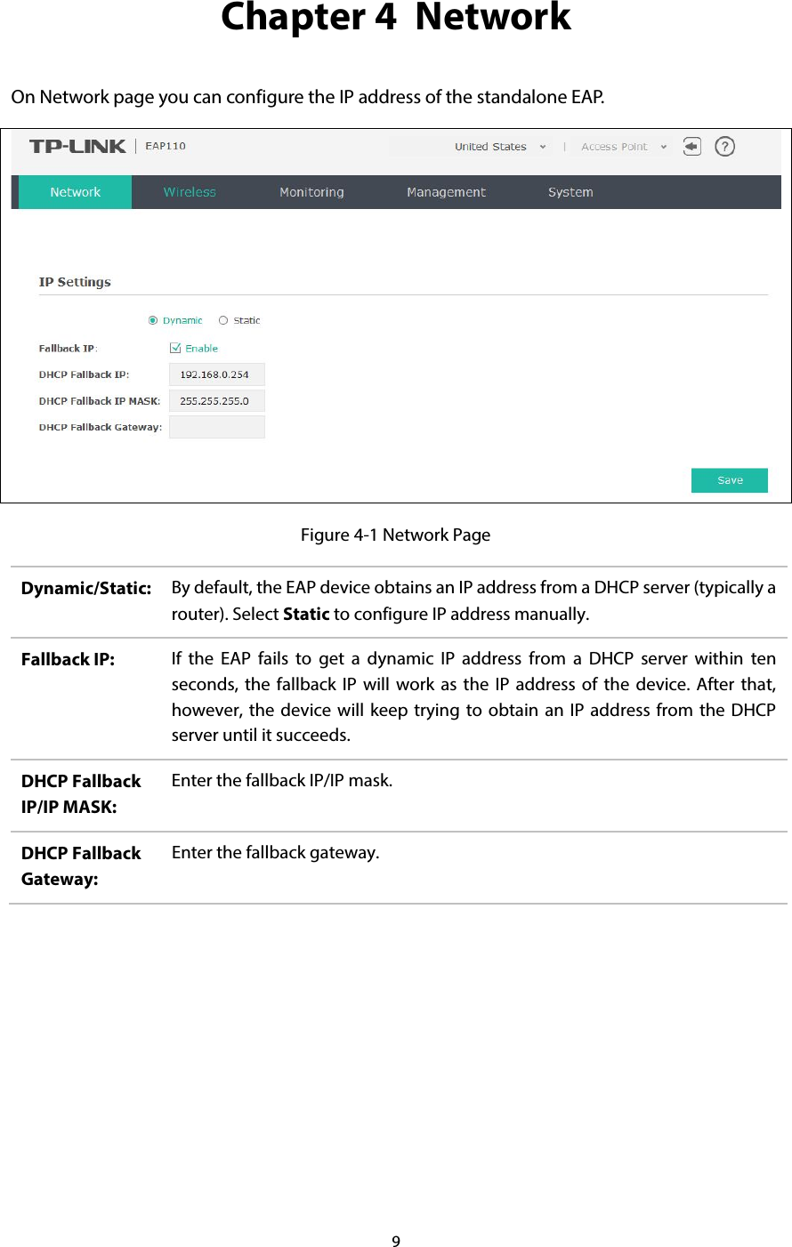 9  Chapter 4  Network On Network page you can configure the IP address of the standalone EAP.    Figure 4-1 Network Page Dynamic/Static: By default, the EAP device obtains an IP address from a DHCP server (typically a router). Select Static to configure IP address manually. Fallback IP: If the EAP fails to get a dynamic IP address from a DHCP server within ten seconds, the fallback IP will work as the IP address of the device. After that, however, the device will keep trying to obtain an IP address from the DHCP server until it succeeds. DHCP Fallback IP/IP MASK: Enter the fallback IP/IP mask. DHCP Fallback Gateway: Enter the fallback gateway.     