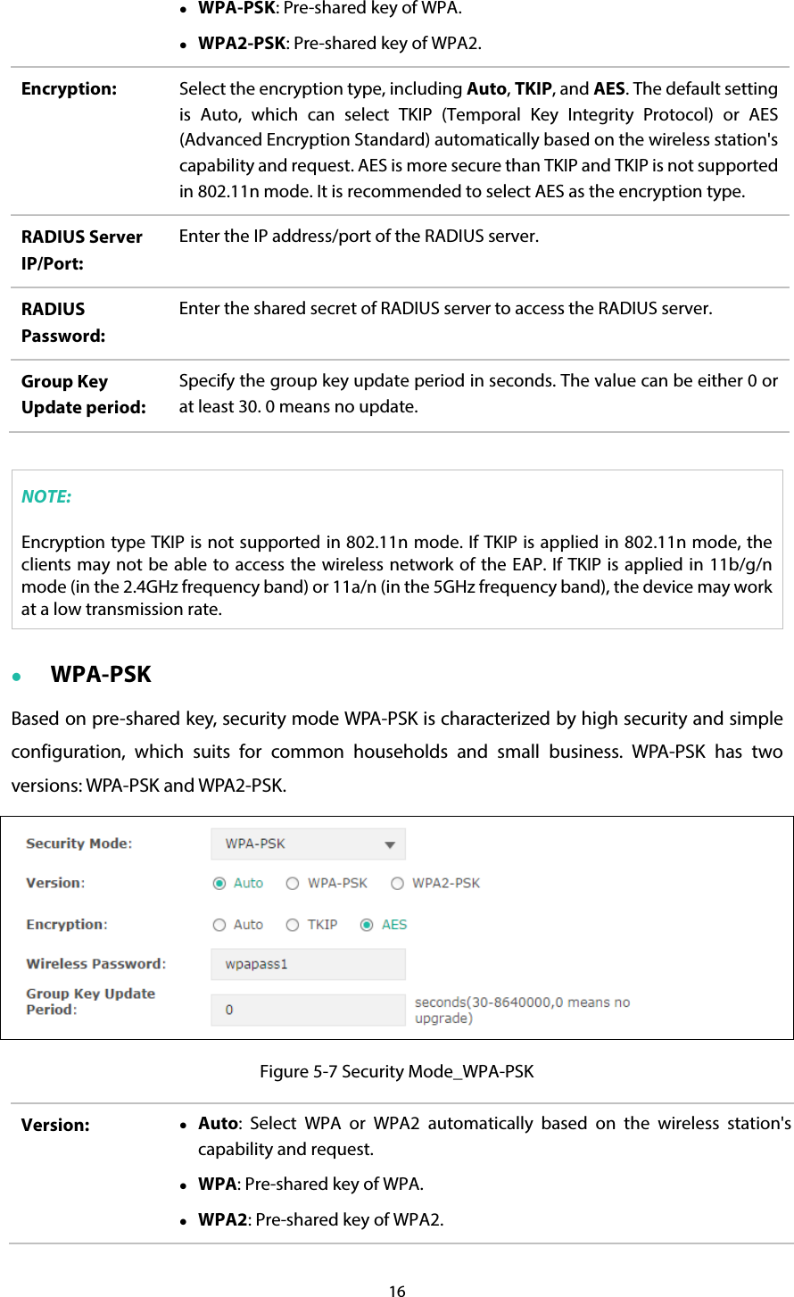 16   WPA-PSK: Pre-shared key of WPA.  WPA2-PSK: Pre-shared key of WPA2. Encryption:  Select the encryption type, including Auto, TKIP, and AES. The default setting is Auto, which can select TKIP (Temporal Key Integrity Protocol) or AES (Advanced Encryption Standard) automatically based on the wireless station&apos;s capability and request. AES is more secure than TKIP and TKIP is not supported in 802.11n mode. It is recommended to select AES as the encryption type. RADIUS Server IP/Port: Enter the IP address/port of the RADIUS server. RADIUS Password: Enter the shared secret of RADIUS server to access the RADIUS server. Group Key Update period: Specify the group key update period in seconds. The value can be either 0 or at least 30. 0 means no update.  NOTE: Encryption type TKIP is not supported in 802.11n mode. If TKIP is applied in 802.11n mode, the clients may not be able to access the wireless network of the EAP. If TKIP is applied in 11b/g/n mode (in the 2.4GHz frequency band) or 11a/n (in the 5GHz frequency band), the device may work at a low transmission rate.  WPA-PSK Based on pre-shared key, security mode WPA-PSK is characterized by high security and simple configuration, which suits for common households and small business. WPA-PSK has two versions: WPA-PSK and WPA2-PSK.  Figure 5-7 Security Mode_WPA-PSK Version:   Auto:  Select WPA or WPA2 automatically based on the wireless station&apos;s capability and request.  WPA: Pre-shared key of WPA.  WPA2: Pre-shared key of WPA2. 