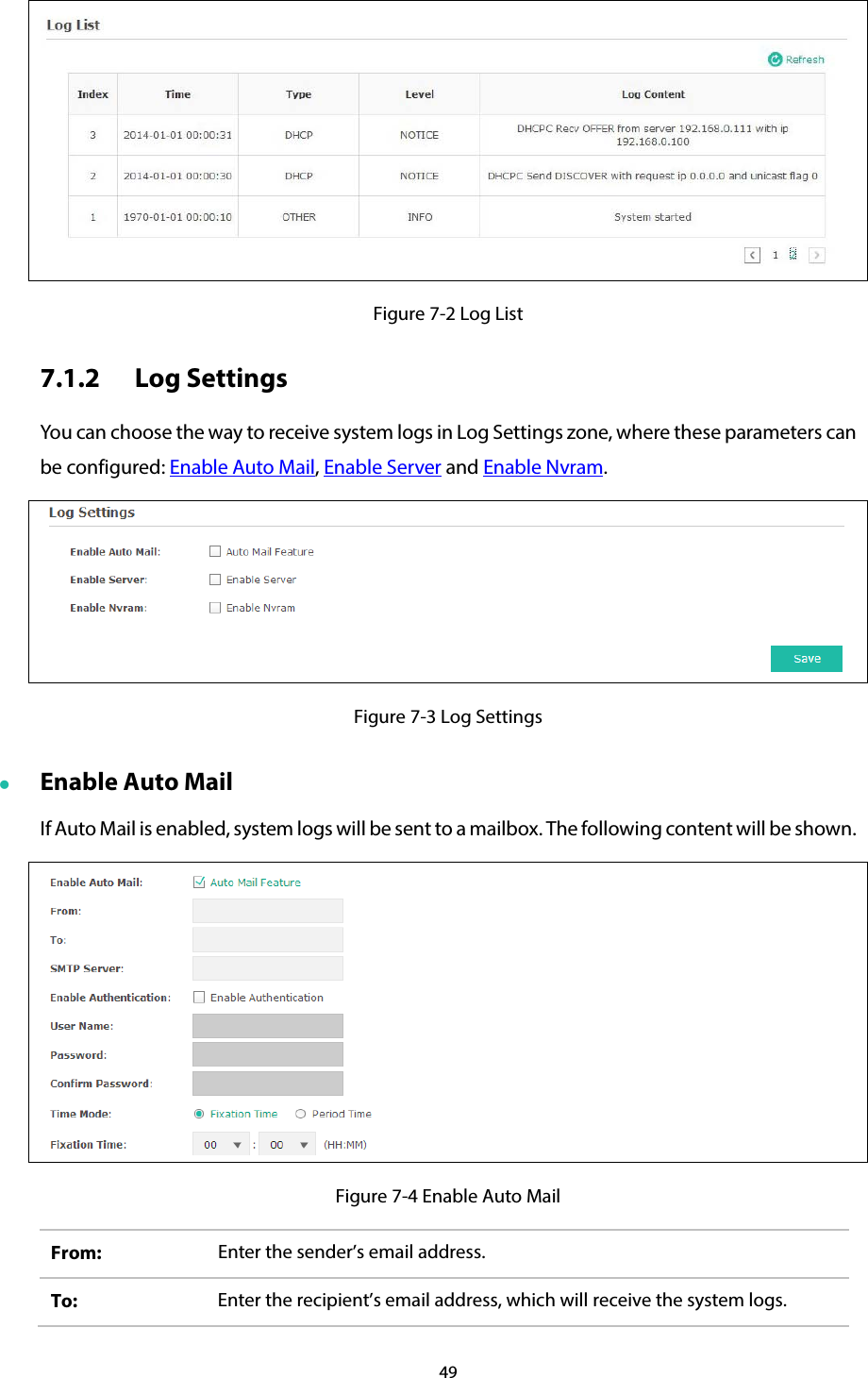 49   Figure 7-2 Log List 7.1.2 Log Settings You can choose the way to receive system logs in Log Settings zone, where these parameters can be configured: Enable Auto Mail, Enable Server and Enable Nvram.  Figure 7-3 Log Settings  Enable Auto Mail If Auto Mail is enabled, system logs will be sent to a mailbox. The following content will be shown.  Figure 7-4 Enable Auto Mail From:  Enter the sender’s email address. To:  Enter the recipient’s email address, which will receive the system logs. 