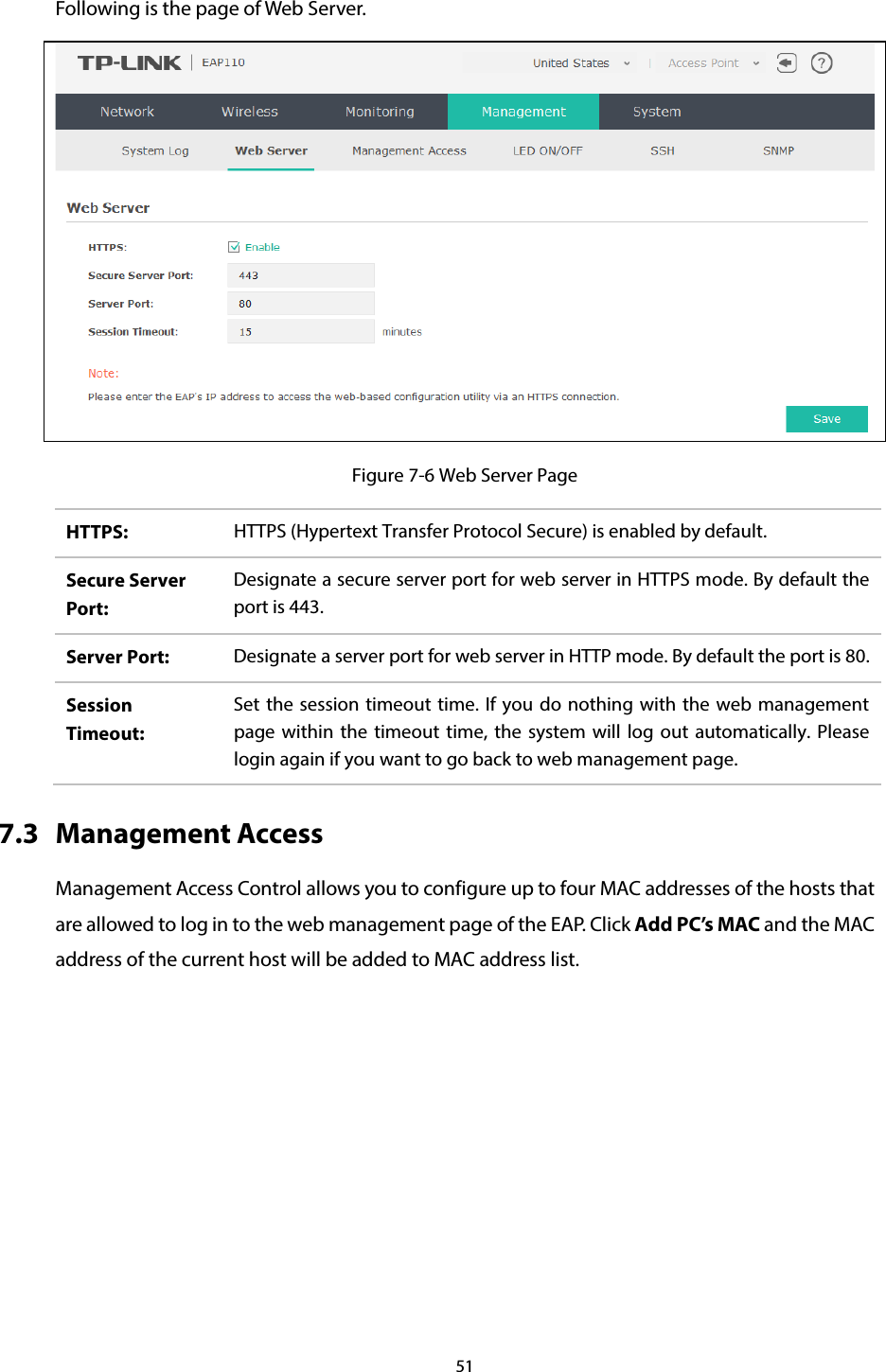 51  Following is the page of Web Server.  Figure 7-6 Web Server Page HTTPS:  HTTPS (Hypertext Transfer Protocol Secure) is enabled by default. Secure Server Port: Designate a secure server port for web server in HTTPS mode. By default the port is 443. Server Port:  Designate a server port for web server in HTTP mode. By default the port is 80. Session Timeout: Set the session timeout time. If you do nothing with the web management page within the timeout time, the system will log out automatically. Please login again if you want to go back to web management page. 7.3 Management Access Management Access Control allows you to configure up to four MAC addresses of the hosts that are allowed to log in to the web management page of the EAP. Click Add PC’s MAC and the MAC address of the current host will be added to MAC address list. 