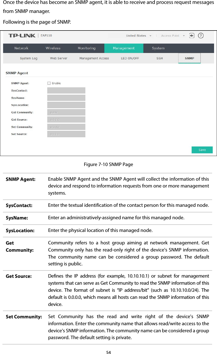 54  Once the device has become an SNMP agent, it is able to receive and process request messages from SNMP manager. Following is the page of SNMP.  Figure 7-10 SNMP Page SNMP Agent:  Enable SNMP Agent and the SNMP Agent will collect the information of this device and respond to information requests from one or more management systems. SysContact:  Enter the textual identification of the contact person for this managed node. SysName:  Enter an administratively-assigned name for this managed node. SysLocation:  Enter the physical location of this managed node. Get Community: Community refers to a host group aiming at  network management.  Get Community only has the read-only right of the device&apos;s SNMP information. The community name can be considered a group password. The default setting is public. Get Source:  Defines the IP address (for example, 10.10.10.1) or subnet  for management systems that can serve as Get Community to read the SNMP information of this device.  The format of subnet is “IP address/bit”  (such as 10.10.10.0/24). The default is 0.0.0.0, which means all hosts can read the SNMP information of this device. Set Community:  Set Community has the read and write right of the  device&apos;s SNMP information. Enter the community name that allows read/write access to the device&apos;s SNMP information. The community name can be considered a group password. The default setting is private. 