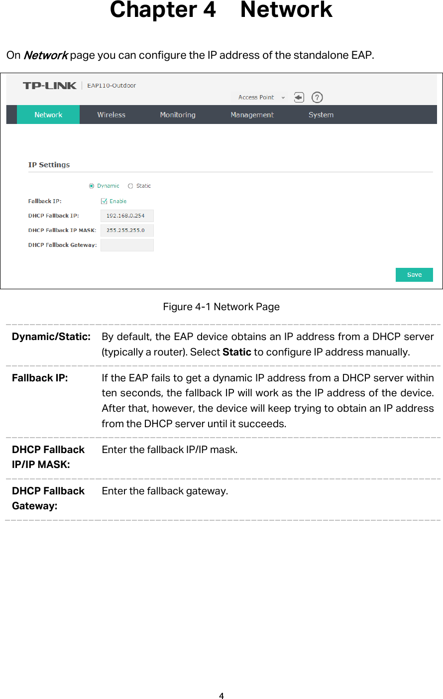 Chapter 4  Network On Network page you can configure the IP address of the standalone EAP.    Figure 4-1 Network Page Dynamic/Static: By default, the EAP device obtains an IP address from a DHCP server (typically a router). Select Static to configure IP address manually. Fallback IP: If the EAP fails to get a dynamic IP address from a DHCP server within ten seconds, the fallback IP will work as the IP address of the device. After that, however, the device will keep trying to obtain an IP address from the DHCP server until it succeeds. DHCP Fallback IP/IP MASK: Enter the fallback IP/IP mask. DHCP Fallback Gateway: Enter the fallback gateway. 4  