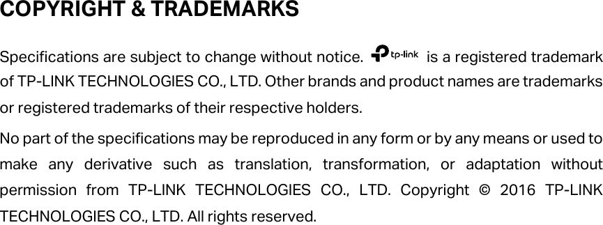 COPYRIGHT &amp; TRADEMARKS Specifications are subject to change without notice.   is a registered trademark of TP-LINK TECHNOLOGIES CO., LTD. Other brands and product names are trademarks or registered trademarks of their respective holders. No part of the specifications may be reproduced in any form or by any means or used to make any derivative such as translation, transformation, or adaptation without permission from TP-LINK TECHNOLOGIES CO., LTD. Copyright © 2016 TP-LINK TECHNOLOGIES CO., LTD. All rights reserved. 
