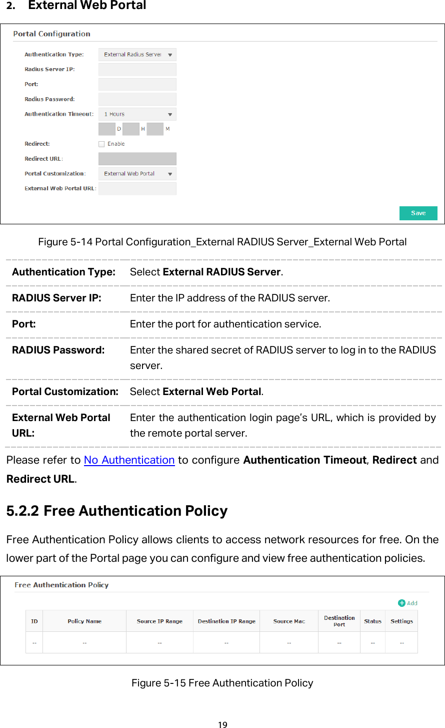 2. External Web Portal  Figure 5-14 Portal Configuration_External RADIUS Server_External Web Portal Authentication Type:  Select External RADIUS Server. RADIUS Server IP:  Enter the IP address of the RADIUS server. Port:  Enter the port for authentication service. RADIUS Password:  Enter the shared secret of RADIUS server to log in to the RADIUS server. Portal Customization:  Select External Web Portal. External Web Portal URL: Enter the authentication login page’s URL, which is provided by the remote portal server. Please refer to No Authentication to configure Authentication Timeout, Redirect and Redirect URL. 5.2.2 Free Authentication Policy Free Authentication Policy allows clients to access network resources for free. On the lower part of the Portal page you can configure and view free authentication policies.    Figure 5-15 Free Authentication Policy 19  