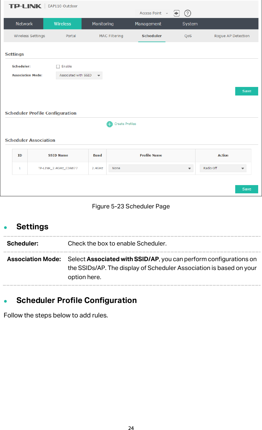  Figure 5-23 Scheduler Page  Settings Scheduler: Check the box to enable Scheduler. Association Mode: Select Associated with SSID/AP, you can perform configurations on the SSIDs/AP. The display of Scheduler Association is based on your option here.    Scheduler Profile Configuration Follow the steps below to add rules. 24  
