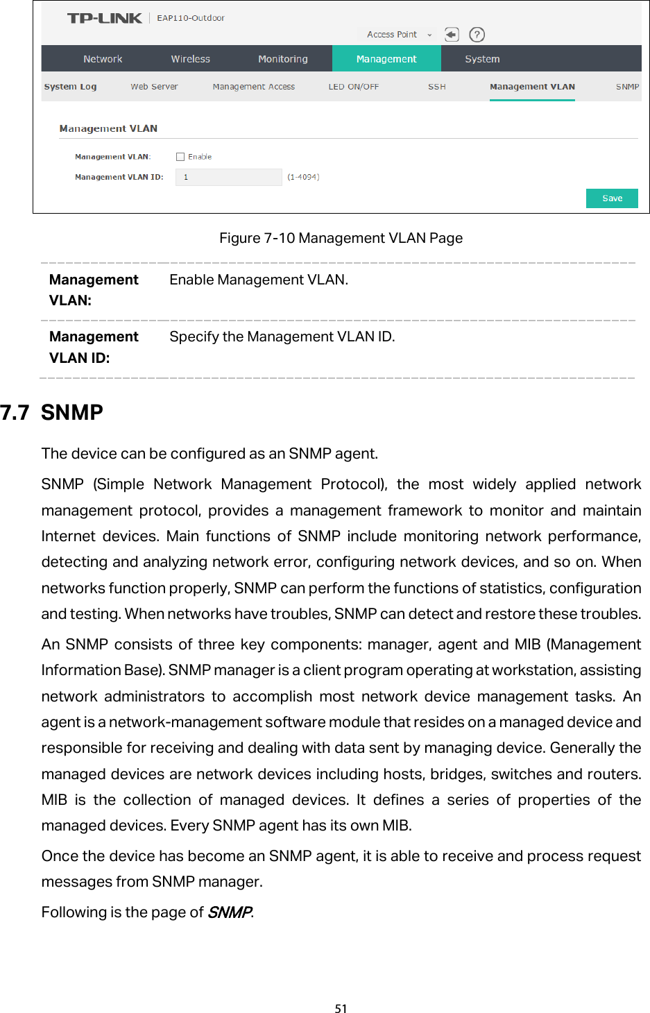  Figure 7-10 Management VLAN Page Management VLAN: Enable Management VLAN. Management VLAN ID: Specify the Management VLAN ID. 7.7 SNMP The device can be configured as an SNMP agent. SNMP (Simple Network Management Protocol), the most widely applied network management protocol, provides a management framework to monitor and maintain Internet devices. Main functions of SNMP include monitoring network performance, detecting and analyzing network error, configuring network devices, and so on. When networks function properly, SNMP can perform the functions of statistics, configuration and testing. When networks have troubles, SNMP can detect and restore these troubles. An SNMP consists of three key components: manager, agent and MIB (Management Information Base). SNMP manager is a client program operating at workstation, assisting network administrators to accomplish most network device management tasks. An agent is a network-management software module that resides on a managed device and responsible for receiving and dealing with data sent by managing device. Generally the managed devices are network devices including hosts, bridges, switches and routers. MIB is the collection of managed devices. It defines a series of properties of the managed devices. Every SNMP agent has its own MIB. Once the device has become an SNMP agent, it is able to receive and process request messages from SNMP manager. Following is the page of SNMP. 51  