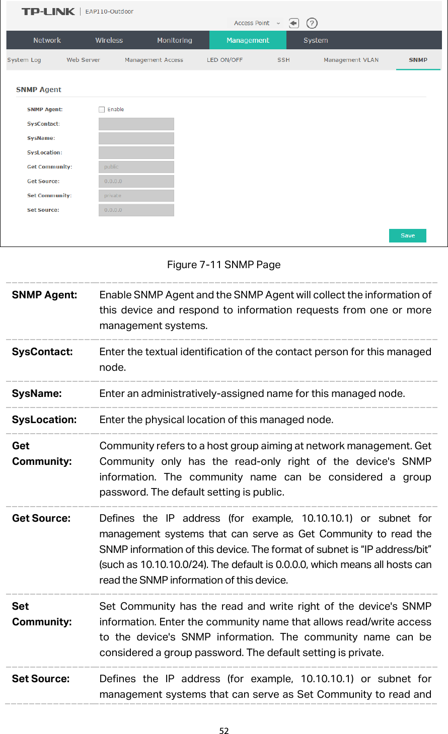  Figure 7-11 SNMP Page SNMP Agent: Enable SNMP Agent and the SNMP Agent will collect the information of this device and respond to information requests from one or more management systems. SysContact: Enter the textual identification of the contact person for this managed node. SysName: Enter an administratively-assigned name for this managed node. SysLocation: Enter the physical location of this managed node. Get Community: Community refers to a host group aiming at network management. Get Community only has the read-only right of the device&apos;s SNMP information. The community name can be considered a group password. The default setting is public. Get Source: Defines the IP address (for example, 10.10.10.1) or subnet for management systems that can serve as Get Community to read the SNMP information of this device. The format of subnet is “IP address/bit” (such as 10.10.10.0/24). The default is 0.0.0.0, which means all hosts can read the SNMP information of this device. Set Community: Set Community has the read and write right of the device&apos;s SNMP information. Enter the community name that allows read/write access to the device&apos;s SNMP information. The community name can be considered a group password. The default setting is private. Set Source: Defines the IP address (for example, 10.10.10.1) or subnet for management systems that can serve as Set Community to read and 52  