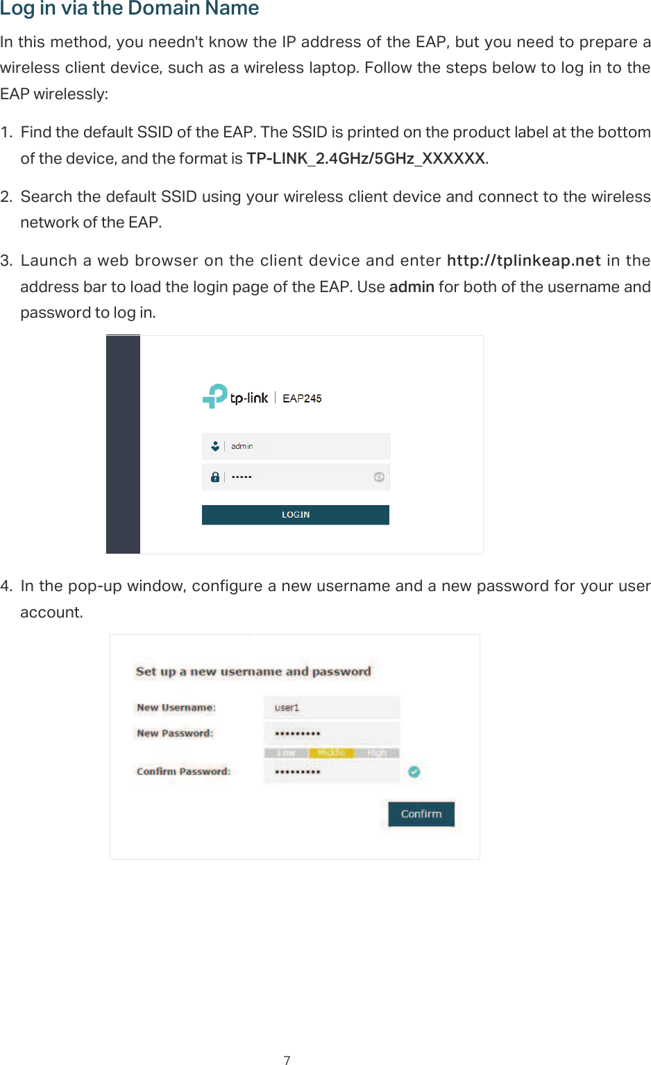  7/RJLQYLDWKH&apos;RPDLQ1DPHIn this method, you needn&apos;t know the IP address of the EAP, but you need to prepare a wireless client device, such as a wireless laptop. Follow the steps below to log in to the EAP wirelessly:̝Find the default SSID of the EAP. The SSID is printed on the product label at the bottom of the device, and the format is 73/,1.B*+]*+]B;;;;;;.̝Search the default SSID using your wireless client device and connect to the wireless network of the EAP.̝Launch a  web browser on the  client device and  enter  KWWSWSOLQNHDSQHW  in the address bar to load the login page of the EAP. Use DGPLQ for both of the username and password to log in.̝In the pop-up window, configure a new username and a new password for your user account.