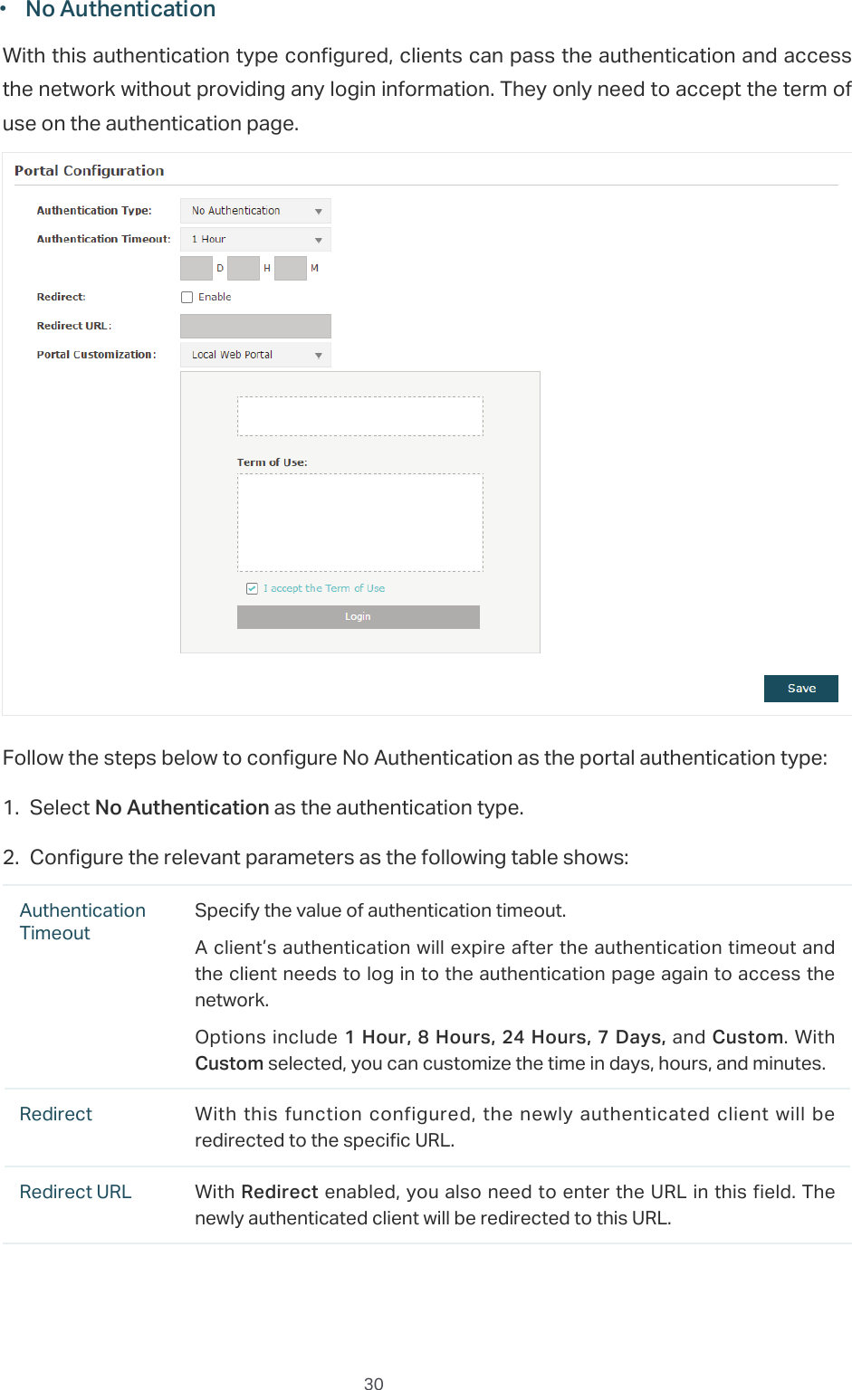  30̝g1R$XWKHQWLFDWLRQWith this authentication type configured, clients can pass the authentication and access the network without providing any login information. They only need to accept the term of use on the authentication page.Follow the steps below to configure No Authentication as the portal authentication type:̝Select 1R$XWKHQWLFDWLRQ as the authentication type.̝Configure the relevant parameters as the following table shows:Authentication TimeoutSpecify the value of authentication timeout.A client’s authentication will expire after the authentication timeout and the client needs to log in to the authentication page again to access the network.Options include+RXU+RXUV+RXUV&apos;D\V and Custom. With Custom selected, you can customize the time in days, hours, and minutes.Redirect With  this  function configured, the  newly  authenticated client  will  be redirected to the specific URL.Redirect URL With5HGLUHFW enabled, you also need to enter the URL in this field. The newly authenticated client will be redirected to this URL.