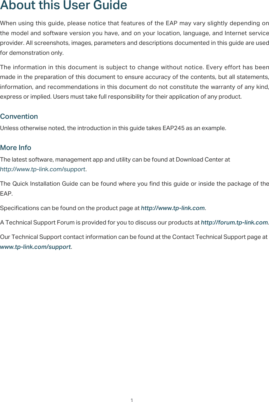  1About this User GuideWhen using this guide, please notice that features of the EAP may vary slightly depending on the model and software version you have, and on your location, language, and Internet service provider. All screenshots, images, parameters and descriptions documented in this guide are used for demonstration only.The information in this document is subject to change without notice. Every effort has  been made in the preparation of this document to ensure accuracy of the contents, but all statements, information, and recommendations in this document do not constitute the warranty of any kind, express or implied. Users must take full responsibility for their application of any product.ConventionUnless otherwise noted, the introduction in this guide takes EAP245 as an example.More InfoThe latest software, management app and utility can be found at Download Center at http://www.tp-link.com/support.The Quick Installation Guide can be found where you find this guide or inside the package of the EAP.Specifications can be found on the product page at KWWSZZZWSOLQNFRP.A Technical Support Forum is provided for you to discuss our products at KWWSIRUXPWSOLQNFRP.Our Technical Support contact information can be found at the Contact Technical Support page at ZZZWSOLQNFRPVXSSRUW.