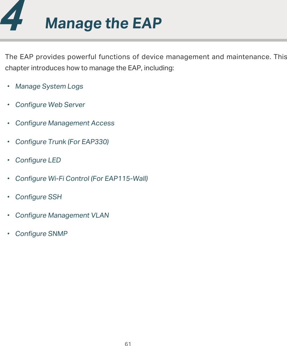  61  4  0DQDJHWKH($3The EAP  provides powerful functions of device management and maintenance. This chapter introduces how to manage the EAP, including:̝gManage System Logs̝gConfigure Web Server̝gConfigure Management Access̝gConfigure Trunk (For EAP330)̝gConfigure LED̝gConfigure Wi-Fi Control (For EAP115-Wall)̝gConfigure SSH̝gConfigure Management VLAN̝gConfigure SNMP
