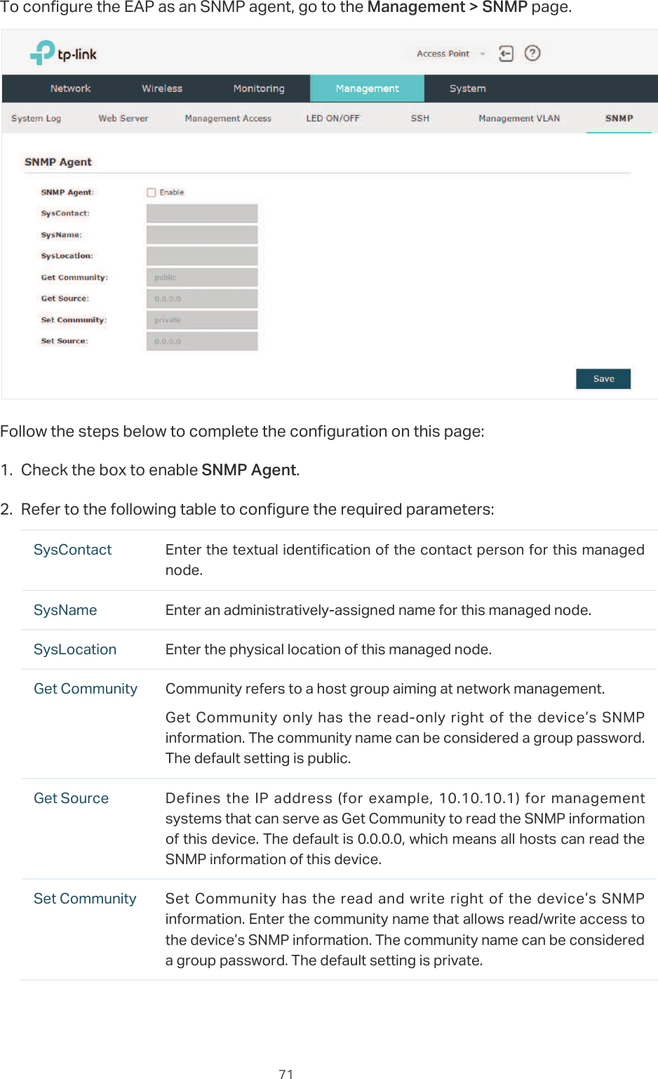  71To configure the EAP as an SNMP agent, go to the 0DQDJHPHQW!6103 page.Follow the steps below to complete the configuration on this page:̝Check the box to enable 6103$JHQW.̝Refer to the following table to configure the required parameters:SysContact Enter the textual identification of the contact person for this managed node.SysName Enter an administratively-assigned name for this managed node.SysLocation Enter the physical location of this managed node.Get Community Community refers to a host group aiming at network management.Get Community  only has the read-only right of the device’s SNMP information. The community name can be considered a group password. The default setting is public.Get Source Defines  the IP  address  (for  example, 10.10.10.1)  for  management systems that can serve as Get Community to read the SNMP information of this device. The default is 0.0.0.0, which means all hosts can read the SNMP information of this device.Set Community Set Community  has the read and  write right of the  device’s  SNMP information. Enter the community name that allows read/write access to the device’s SNMP information. The community name can be considered a group password. The default setting is private.
