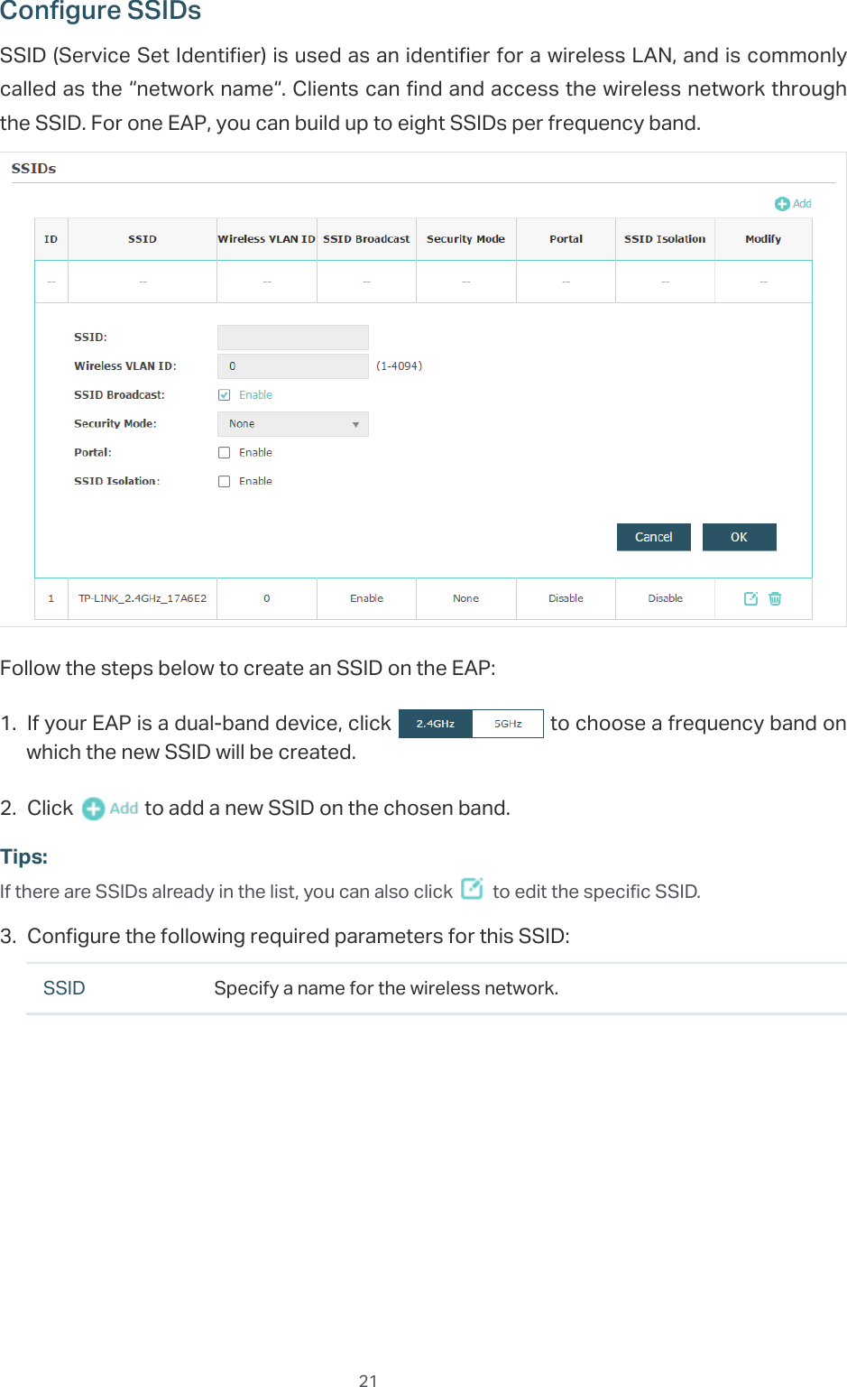 21Configure SSIDsSSID (Service Set Identifier) is used as an identifier for a wireless LAN, and is commonly called as the “network name“. Clients can find and access the wireless network through the SSID. For one EAP, you can build up to eight SSIDs per frequency band.Follow the steps below to create an SSID on the EAP:1. If your EAP is a dual-band device, click   to choose a frequency band on which the new SSID will be created.2. Click   to add a new SSID on the chosen band.Tips:If there are SSIDs already in the list, you can also click   to edit the specific SSID.3. Configure the following required parameters for this SSID:SSID Specify a name for the wireless network.