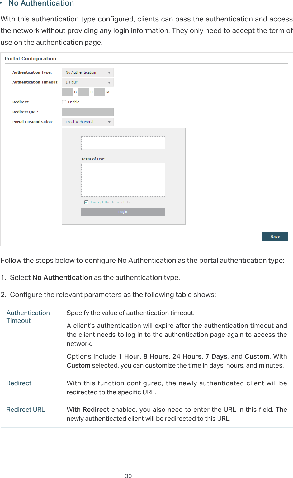  30 ·No AuthenticationWith this authentication type configured, clients can pass the authentication and access the network without providing any login information. They only need to accept the term of use on the authentication page.Follow the steps below to configure No Authentication as the portal authentication type:1. Select No Authentication as the authentication type.2. Configure the relevant parameters as the following table shows:Authentication TimeoutSpecify the value of authentication timeout.A client’s authentication will expire after the authentication timeout and the client needs to log in to the authentication page again to access the network.Options include 1 Hour, 8 Hours, 24 Hours, 7 Days, and Custom. With Custom selected, you can customize the time in days, hours, and minutes.Redirect With this function configured, the newly authenticated client will be redirected to the specific URL.Redirect URL With Redirect enabled, you also need to enter the URL in this field. The newly authenticated client will be redirected to this URL.