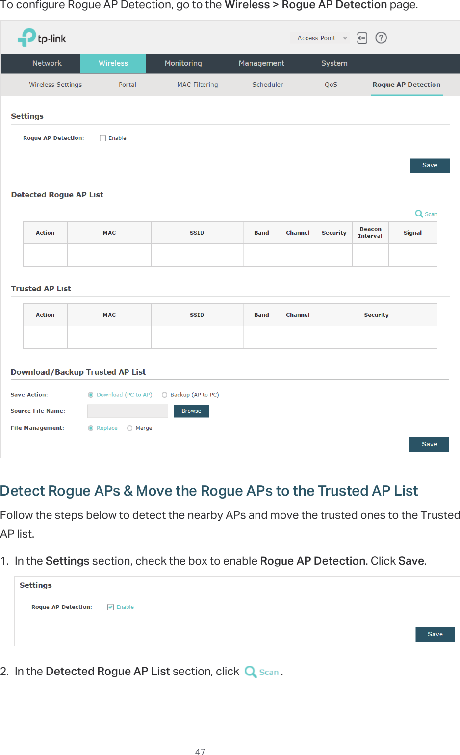  47To configure Rogue AP Detection, go to the Wireless &gt; Rogue AP Detection page.Detect Rogue APs &amp; Move the Rogue APs to the Trusted AP ListFollow the steps below to detect the nearby APs and move the trusted ones to the Trusted AP list.1. In the Settings section, check the box to enable Rogue AP Detection. Click Save.2. In the Detected Rogue AP List section, click  .