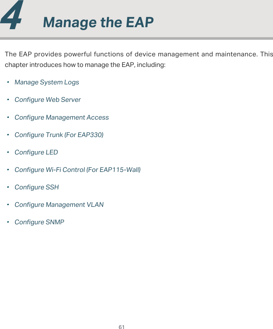  61  4  Manage the EAPThe EAP provides powerful functions of device management and maintenance. This chapter introduces how to manage the EAP, including: ·Manage System Logs ·Configure Web Server ·Configure Management Access ·Configure Trunk (For EAP330) ·Configure LED ·Configure Wi-Fi Control (For EAP115-Wall) ·Configure SSH ·Configure Management VLAN ·Configure SNMP