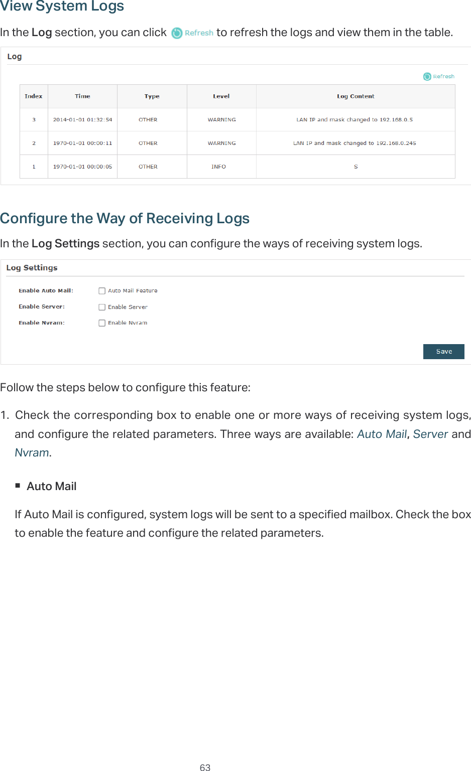  63View System LogsIn the Log section, you can click   to refresh the logs and view them in the table.Configure the Way of Receiving LogsIn the Log Settings section, you can configure the ways of receiving system logs.Follow the steps below to configure this feature:1. Check the corresponding box to enable one or more ways of receiving system logs, and configure the related parameters. Three ways are available: Auto Mail, Server and Nvram. Auto MailIf Auto Mail is configured, system logs will be sent to a specified mailbox. Check the box to enable the feature and configure the related parameters.