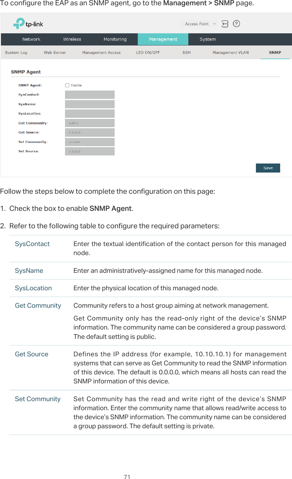  71To configure the EAP as an SNMP agent, go to the Management &gt; SNMP page.Follow the steps below to complete the configuration on this page:1. Check the box to enable SNMP Agent.2. Refer to the following table to configure the required parameters:SysContact Enter the textual identification of the contact person for this managed node.SysName Enter an administratively-assigned name for this managed node.SysLocation Enter the physical location of this managed node.Get Community Community refers to a host group aiming at network management.Get Community only has the read-only right of the device’s SNMP information. The community name can be considered a group password. The default setting is public.Get Source Defines the IP address (for example, 10.10.10.1) for management systems that can serve as Get Community to read the SNMP information of this device. The default is 0.0.0.0, which means all hosts can read the SNMP information of this device.Set Community Set Community has the read and write right of the device’s SNMP information. Enter the community name that allows read/write access to the device’s SNMP information. The community name can be considered a group password. The default setting is private.