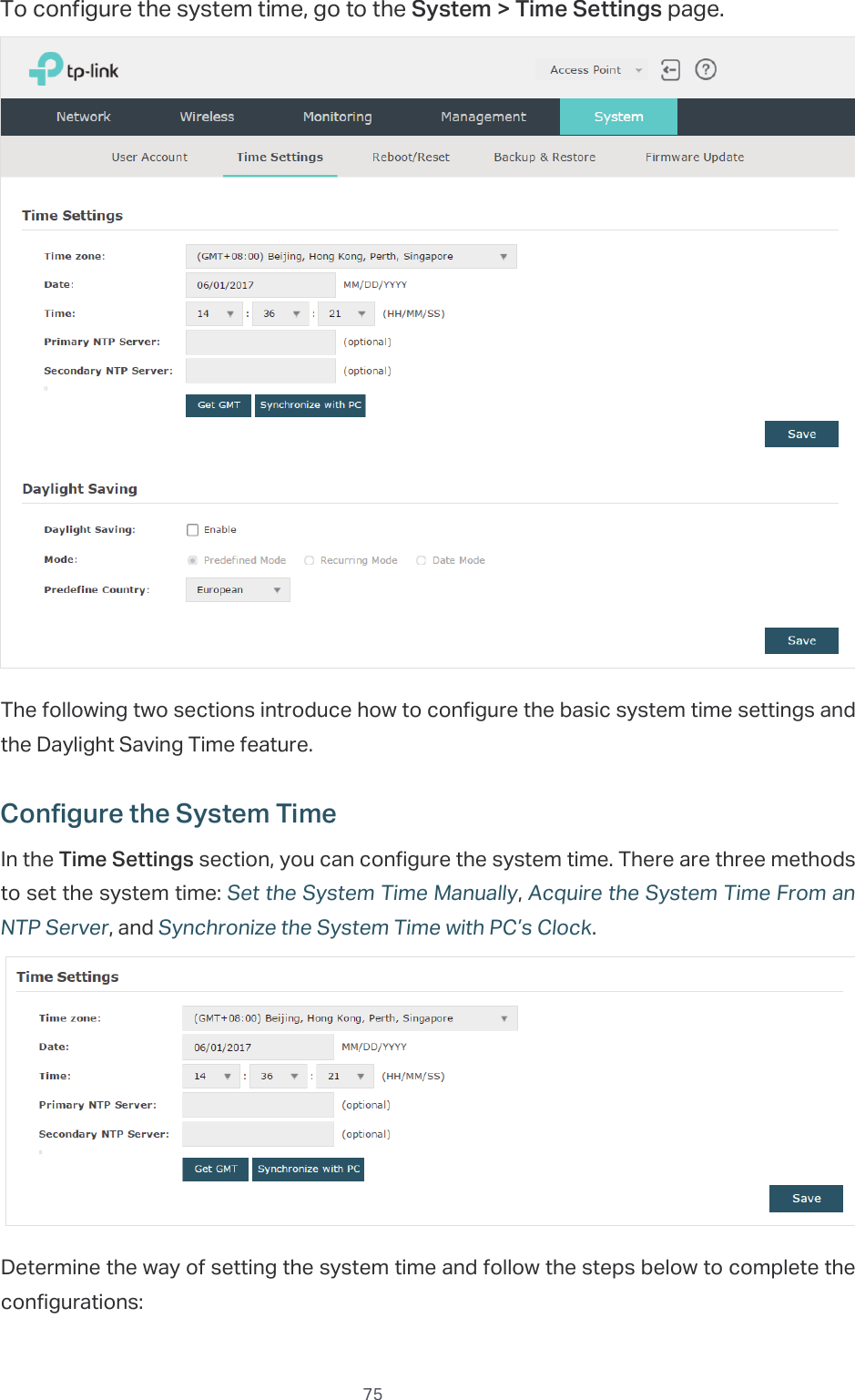  75To configure the system time, go to the System &gt; Time Settings page.The following two sections introduce how to configure the basic system time settings and the Daylight Saving Time feature.Configure the System TimeIn the Time Settings section, you can configure the system time. There are three methods to set the system time: Set the System Time Manually, Acquire the System Time From an NTP Server, and Synchronize the System Time with PC’s Clock.Determine the way of setting the system time and follow the steps below to complete the configurations: