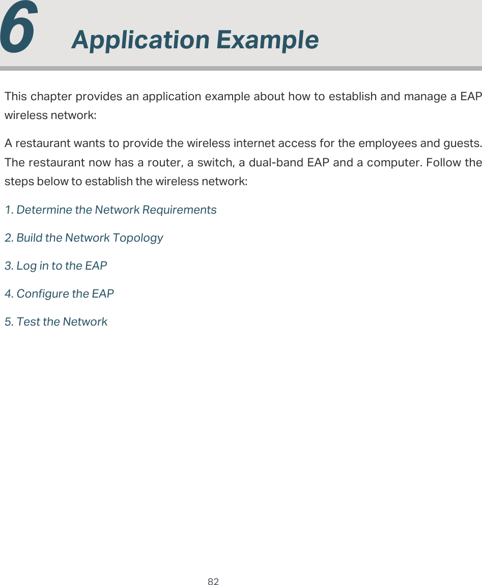  82  6  Application ExampleThis chapter provides an application example about how to establish and manage a EAP wireless network:A restaurant wants to provide the wireless internet access for the employees and guests. The restaurant now has a router, a switch, a dual-band EAP and a computer. Follow the steps below to establish the wireless network:1. Determine the Network Requirements2. Build the Network Topology3. Log in to the EAP4. Configure the EAP5. Test the Network