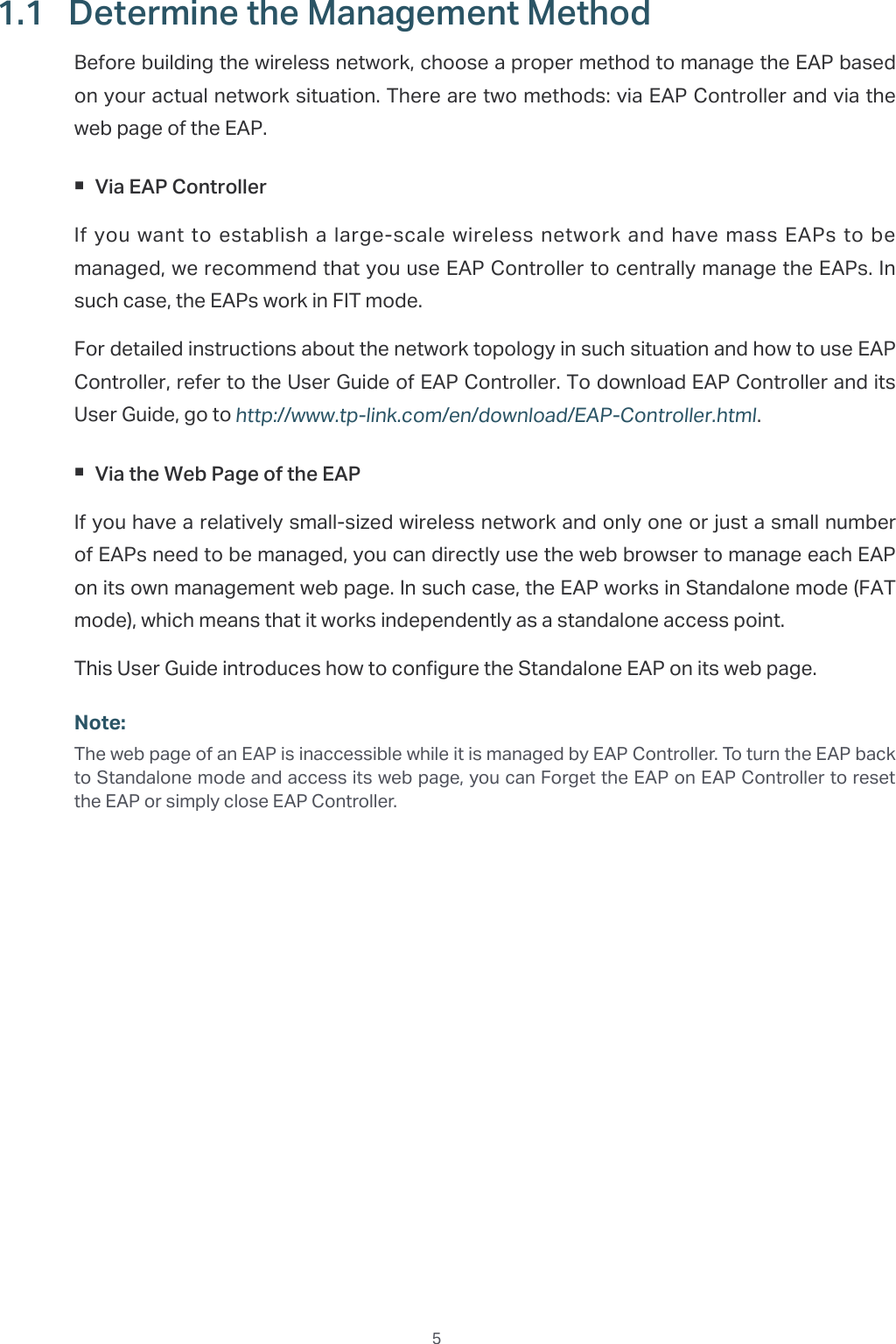  51.1  Determine the Management MethodBefore building the wireless network, choose a proper method to manage the EAP based on your actual network situation. There are two methods: via EAP Controller and via the web page of the EAP. Via EAP ControllerIf you want to establish a large-scale wireless network and have mass EAPs to be managed, we recommend that you use EAP Controller to centrally manage the EAPs. In such case, the EAPs work in FIT mode.For detailed instructions about the network topology in such situation and how to use EAP Controller, refer to the User Guide of EAP Controller. To download EAP Controller and its User Guide, go to http://www.tp-link.com/en/download/EAP-Controller.html. Via the Web Page of the EAPIf you have a relatively small-sized wireless network and only one or just a small number of EAPs need to be managed, you can directly use the web browser to manage each EAP on its own management web page. In such case, the EAP works in Standalone mode (FAT mode), which means that it works independently as a standalone access point.This User Guide introduces how to configure the Standalone EAP on its web page.Note:The web page of an EAP is inaccessible while it is managed by EAP Controller. To turn the EAP back to Standalone mode and access its web page, you can Forget the EAP on EAP Controller to reset the EAP or simply close EAP Controller.