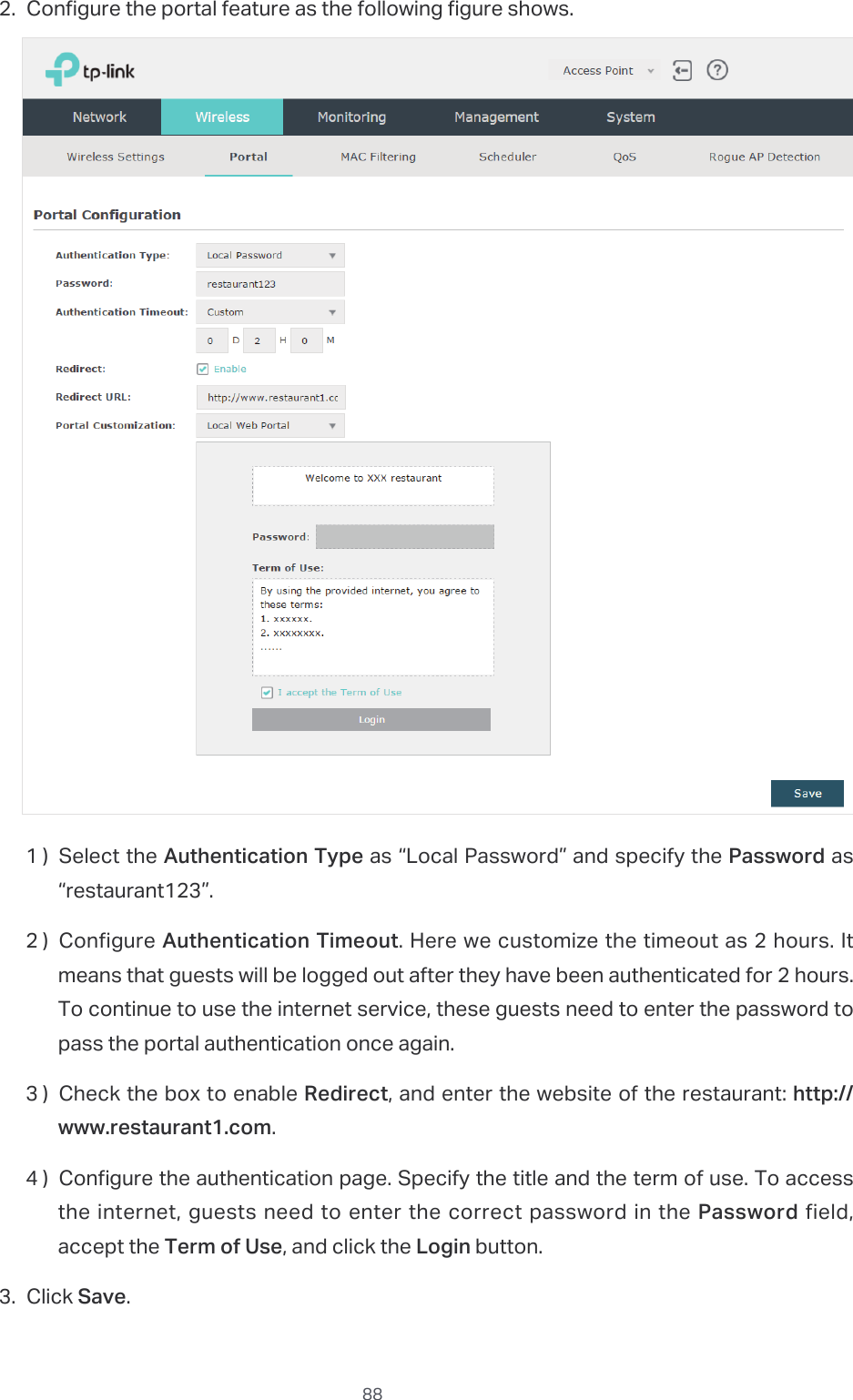  882. Configure the portal feature as the following figure shows.1 ) Select the Authentication Type as “Local Password” and specify the Password as “restaurant123”.2 ) Configure Authentication Timeout. Here we customize the timeout as 2 hours. It means that guests will be logged out after they have been authenticated for 2 hours. To continue to use the internet service, these guests need to enter the password to pass the portal authentication once again.3 ) Check the box to enable Redirect, and enter the website of the restaurant: http://www.restaurant1.com.4 ) Congure the authentication page. Specify the title and the term of use. To access the internet, guests need to enter the correct password in the Password field, accept the Term of Use, and click the Login button.3. Click Save.