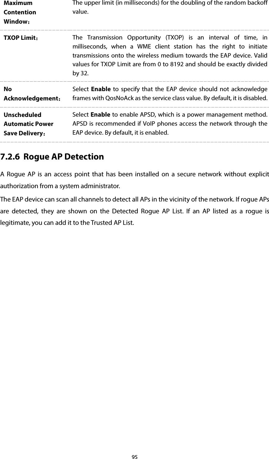 95 Maximum Contention Window： The upper limit (in milliseconds) for the doubling of the random backoff value. TXOP Limit： The Transmission Opportunity (TXOP) is an interval of time, in milliseconds, when a WME client station has the right to initiate transmissions onto the wireless medium towards the EAP device. Valid values for TXOP Limit are from 0 to 8192 and should be exactly divided by 32. No Acknowledgement： Select  Enable to specify that the EAP device should not acknowledge frames with QosNoAck as the service class value. By default, it is disabled.  Unscheduled Automatic Power Save Delivery： Select Enable to enable APSD, which is a power management method. APSD is recommended if VoIP phones access the network through the EAP device. By default, it is enabled.   7.2.6 Rogue AP Detection A Rogue AP is an access point that has been installed on a secure network without explicit authorization from a system administrator. The EAP device can scan all channels to detect all APs in the vicinity of the network. If rogue APs are detected, they are shown on the Detected Rogue AP List. If an AP listed as a rogue is legitimate, you can add it to the Trusted AP List. 
