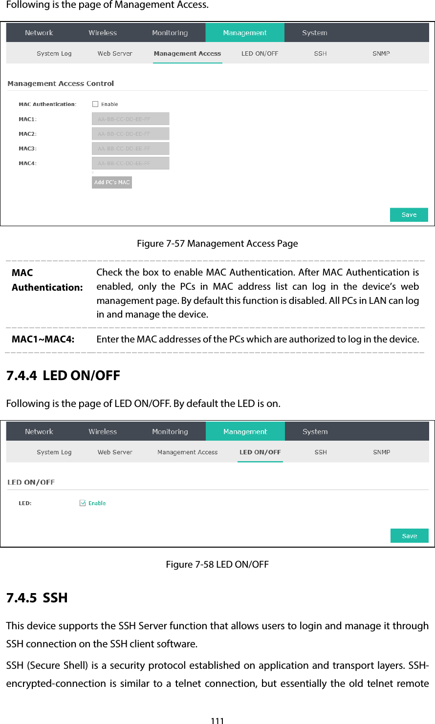 111 Following is the page of Management Access.  Figure 7-57 Management Access Page MAC Authentication: Check the box to enable MAC Authentication. After MAC Authentication is enabled, only the PCs in MAC address list can log in the device’s web management page. By default this function is disabled. All PCs in LAN can log in and manage the device. MAC1~MAC4: Enter the MAC addresses of the PCs which are authorized to log in the device. 7.4.4 LED ON/OFF Following is the page of LED ON/OFF. By default the LED is on.  Figure 7-58 LED ON/OFF 7.4.5 SSH This device supports the SSH Server function that allows users to login and manage it through SSH connection on the SSH client software. SSH (Secure Shell) is a security protocol established on application and transport layers. SSH-encrypted-connection is similar to a telnet connection, but essentially the old telnet remote 