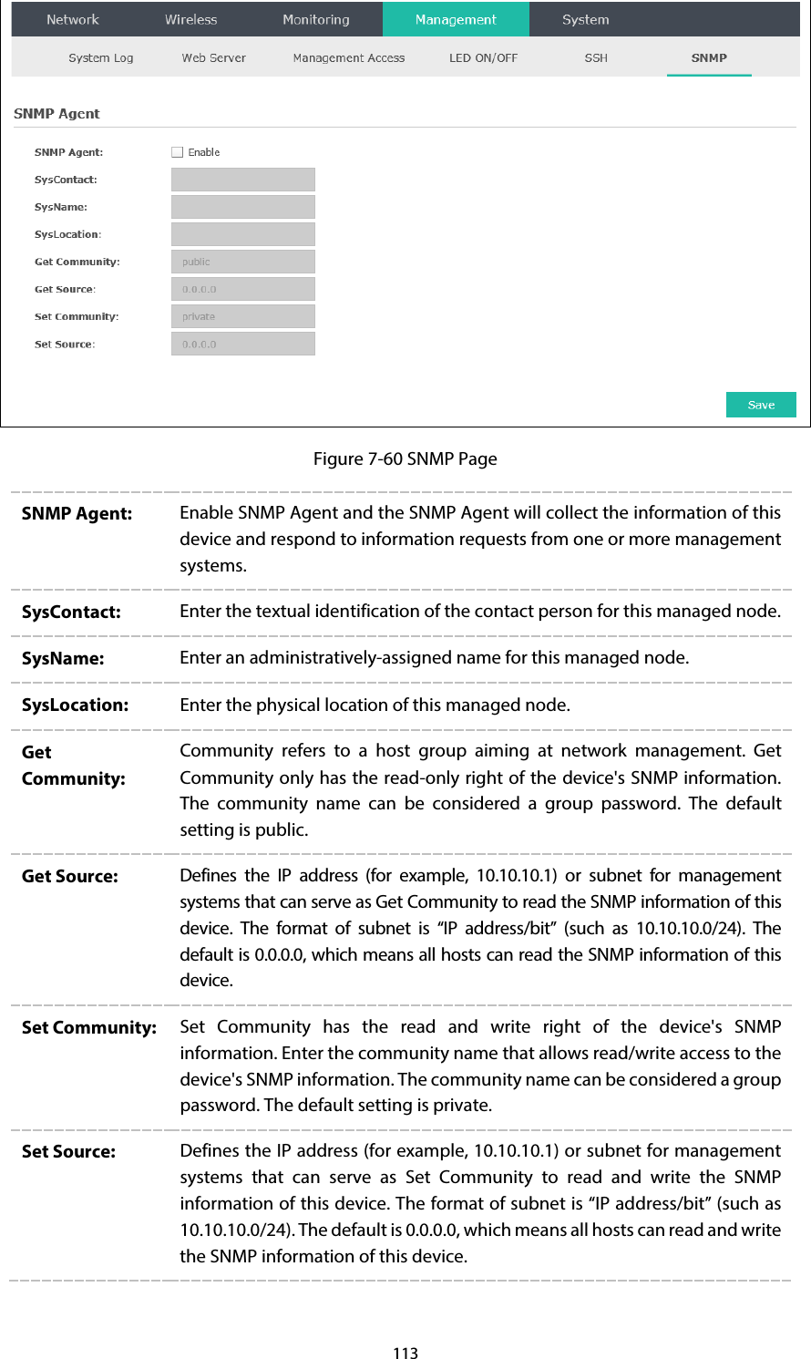 113  Figure 7-60 SNMP Page SNMP Agent: Enable SNMP Agent and the SNMP Agent will collect the information of this device and respond to information requests from one or more management systems. SysContact:  Enter the textual identification of the contact person for this managed node. SysName:  Enter an administratively-assigned name for this managed node. SysLocation:  Enter the physical location of this managed node. Get Community: Community refers to a host group aiming at network management.  Get Community only has the read-only right of the device&apos;s SNMP information. The community name can be considered a group password. The default setting is public. Get Source:  Defines the IP address (for example, 10.10.10.1) or subnet for management systems that can serve as Get Community to read the SNMP information of this device.  The format of subnet is “IP address/bit”  (such as 10.10.10.0/24). The default is 0.0.0.0, which means all hosts can read the SNMP information of this device. Set Community:  Set Community has the read and write right of the  device&apos;s SNMP information. Enter the community name that allows read/write access to the device&apos;s SNMP information. The community name can be considered a group password. The default setting is private. Set Source:  Defines the IP address (for example, 10.10.10.1) or subnet for management systems that can serve as Set Community to read and write  the SNMP information of this device. The format of subnet is “IP address/bit” (such as 10.10.10.0/24). The default is 0.0.0.0, which means all hosts can read and write the SNMP information of this device.  