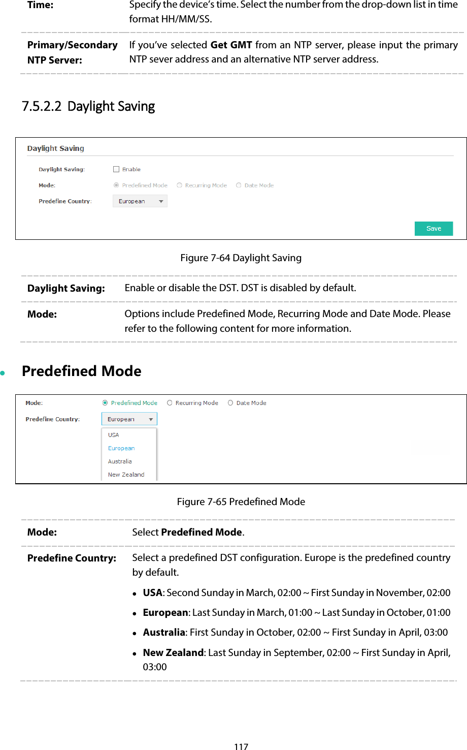 117 Time:  Specify the device’s time. Select the number from the drop-down list in time format HH/MM/SS. Primary/Secondary NTP Server: If you’ve selected Get GMT from an NTP server, please input the primary NTP sever address and an alternative NTP server address. 7.5.2.2 Daylight Saving  Figure 7-64 Daylight Saving Daylight Saving: Enable or disable the DST. DST is disabled by default. Mode: Options include Predefined Mode, Recurring Mode and Date Mode. Please refer to the following content for more information.  Predefined Mode  Figure 7-65 Predefined Mode Mode: Select Predefined Mode. Predefine Country: Select a predefined DST configuration. Europe is the predefined country by default.  USA: Second Sunday in March, 02:00 ~ First Sunday in November, 02:00  European: Last Sunday in March, 01:00 ~ Last Sunday in October, 01:00  Australia: First Sunday in October, 02:00 ~ First Sunday in April, 03:00  New Zealand: Last Sunday in September, 02:00 ~ First Sunday in April, 03:00 