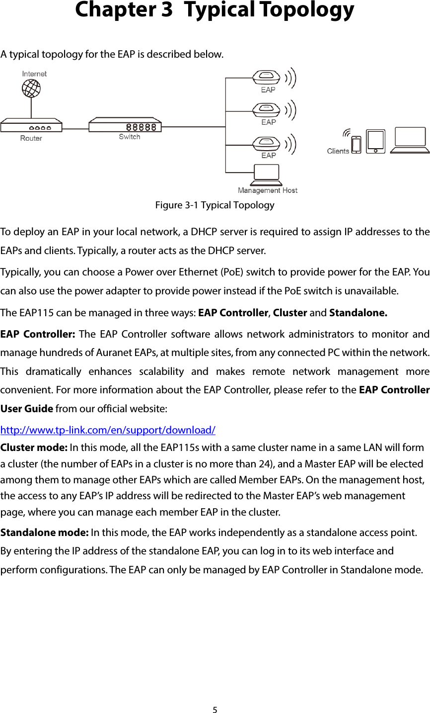 5 Chapter 3  Typical Topology A typical topology for the EAP is described below.  Figure 3-1 Typical Topology To deploy an EAP in your local network, a DHCP server is required to assign IP addresses to the EAPs and clients. Typically, a router acts as the DHCP server. Typically, you can choose a Power over Ethernet (PoE) switch to provide power for the EAP. You can also use the power adapter to provide power instead if the PoE switch is unavailable. The EAP115 can be managed in three ways: EAP Controller, Cluster and Standalone.   EAP Controller: The EAP Controller software allows network administrators to monitor and manage hundreds of Auranet EAPs, at multiple sites, from any connected PC within the network. This dramatically enhances scalability and makes remote network management more convenient. For more information about the EAP Controller, please refer to the EAP Controller User Guide from our official website:   http://www.tp-link.com/en/support/download/ Cluster mode: In this mode, all the EAP115s with a same cluster name in a same LAN will form a cluster (the number of EAPs in a cluster is no more than 24), and a Master EAP will be elected among them to manage other EAPs which are called Member EAPs. On the management host, the access to any EAP’s IP address will be redirected to the Master EAP’s web management page, where you can manage each member EAP in the cluster. Standalone mode: In this mode, the EAP works independently as a standalone access point. By entering the IP address of the standalone EAP, you can log in to its web interface and perform configurations. The EAP can only be managed by EAP Controller in Standalone mode.  