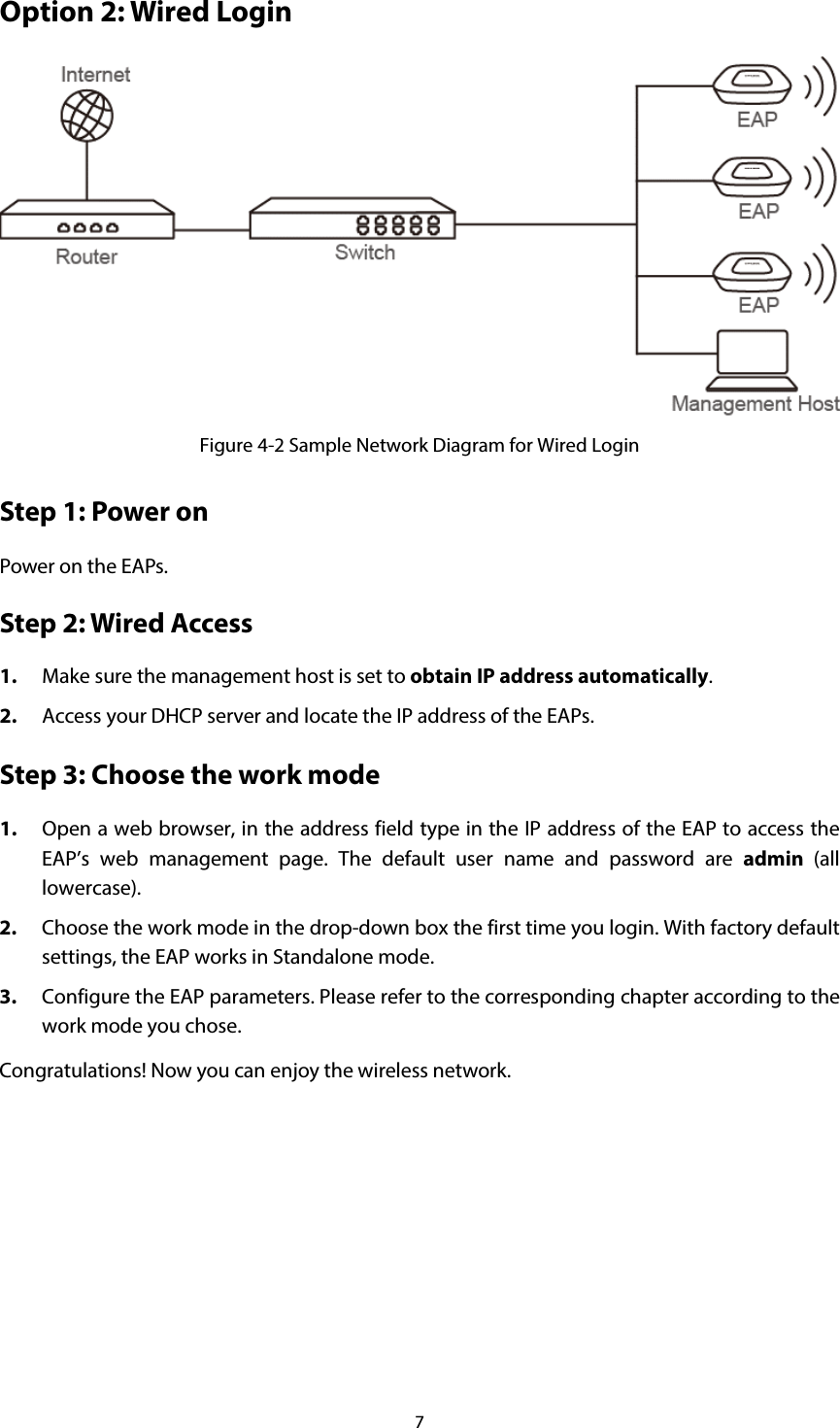 7 Option 2: Wired Login  Figure 4-2 Sample Network Diagram for Wired Login Step 1: Power on Power on the EAPs.   Step 2: Wired Access 1. Make sure the management host is set to obtain IP address automatically. 2. Access your DHCP server and locate the IP address of the EAPs. Step 3: Choose the work mode 1. Open a web browser, in the address field type in the IP address of the EAP to access the EAP’s web management page. The default user name and password are admin (all lowercase). 2. Choose the work mode in the drop-down box the first time you login. With factory default settings, the EAP works in Standalone mode. 3. Configure the EAP parameters. Please refer to the corresponding chapter according to the work mode you chose. Congratulations! Now you can enjoy the wireless network.   