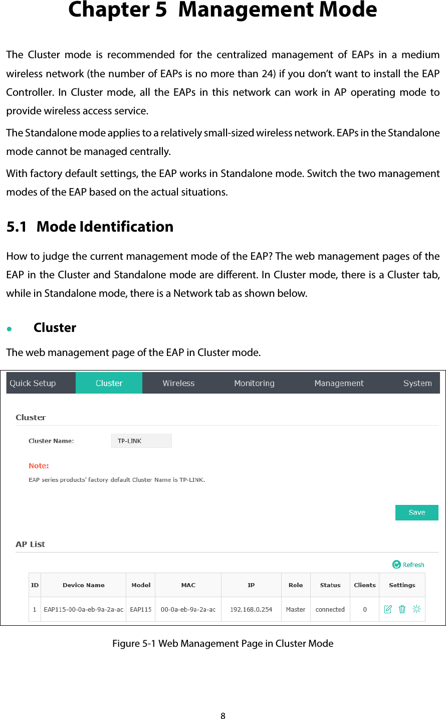 8 Chapter 5  Management Mode The Cluster mode is recommended for the centralized management of EAPs in a medium wireless network (the number of EAPs is no more than 24) if you don’t want to install the EAP Controller. In Cluster mode, all the EAPs in this network can work in AP operating mode to provide wireless access service. The Standalone mode applies to a relatively small-sized wireless network. EAPs in the Standalone mode cannot be managed centrally. With factory default settings, the EAP works in Standalone mode. Switch the two management modes of the EAP based on the actual situations. 5.1 Mode Identification How to judge the current management mode of the EAP? The web management pages of the EAP in the Cluster and Standalone mode are different. In Cluster mode, there is a Cluster tab, while in Standalone mode, there is a Network tab as shown below.  Cluster The web management page of the EAP in Cluster mode.  Figure 5-1 Web Management Page in Cluster Mode 