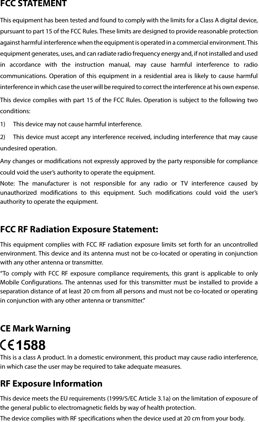 FCC STATEMENT This equipment has been tested and found to comply with the limits for a Class A digital device, pursuant to part 15 of the FCC Rules. These limits are designed to provide reasonable protection against harmful interference when the equipment is operated in a commercial environment. This equipment generates, uses, and can radiate radio frequency energy and, if not installed and used in accordance with the instruction manual, may cause harmful interference to radio communications. Operation of this equipment in a residential area is likely to cause harmful interference in which case the user will be required to correct the interference at his own expense. This device complies with part 15 of the FCC Rules. Operation is subject to the following two conditions: 1) This device may not cause harmful interference. 2) This device must accept any interference received, including interference that may cause undesired operation. Any changes or modifications not expressly approved by the party responsible for compliance could void the user’s authority to operate the equipment. Note:  The manufacturer is not responsible for any radio or TV interference caused by unauthorized modifications to this equipment.  Such modifications could void the user’s authority to operate the equipment.  FCC RF Radiation Exposure Statement: This equipment complies with FCC RF radiation exposure limits set forth for an uncontrolled environment. This device and its antenna must not be co-located or operating in conjunction with any other antenna or transmitter. “To comply with FCC RF exposure compliance requirements, this grant is applicable to only Mobile Configurations. The antennas used for this transmitter must be installed to provide a separation distance of at least 20 cm from all persons and must not be co-located or operating in conjunction with any other antenna or transmitter.”  CE Mark Warning  This is a class A product. In a domestic environment, this product may cause radio interference, in which case the user may be required to take adequate measures. RF Exposure Information   This device meets the EU requirements (1999/5/EC Article 3.1a) on the limitation of exposure of the general public to electromagnetic fields by way of health protection. The device complies with RF specifications when the device used at 20 cm from your body. 