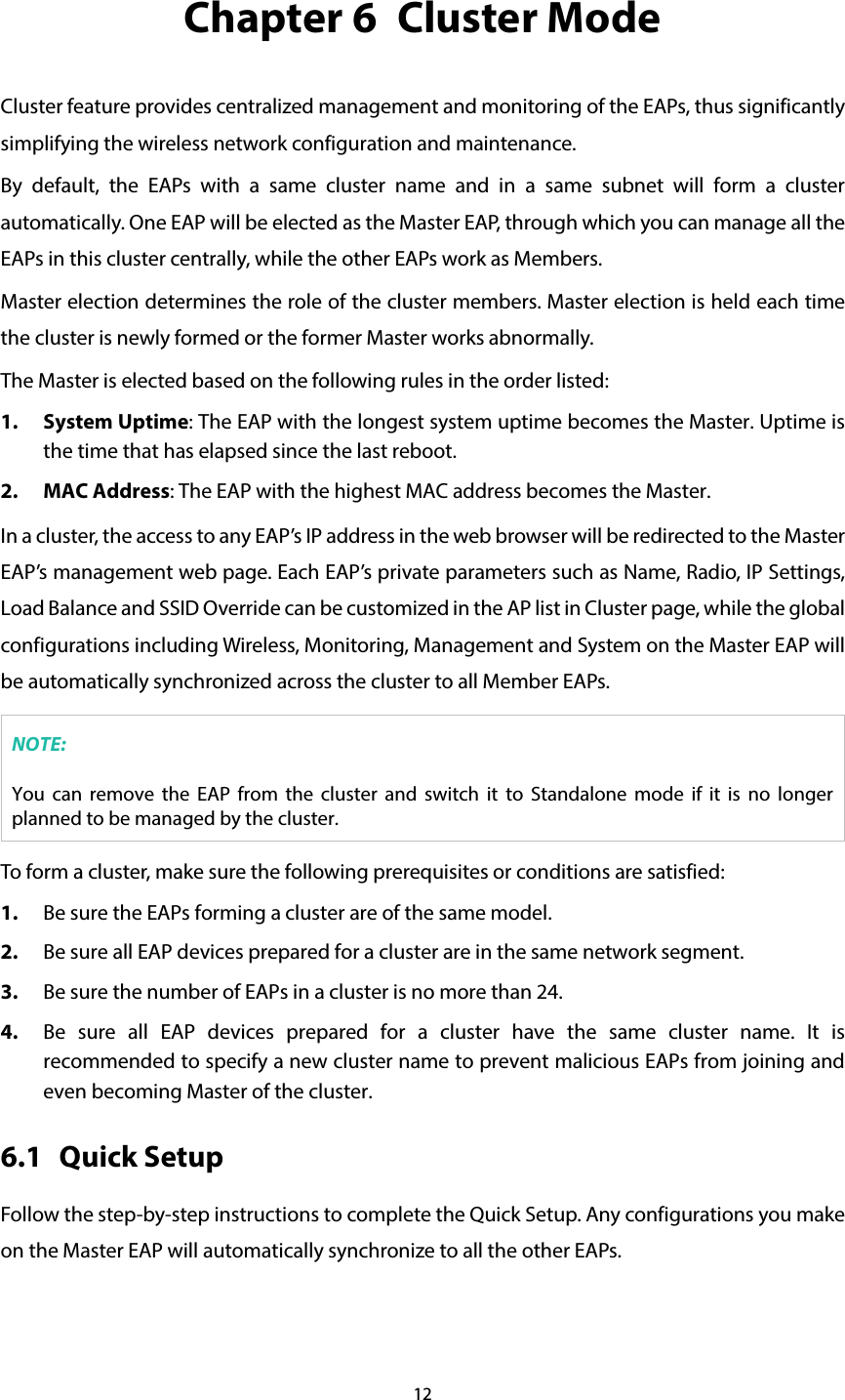 12 Chapter 6  Cluster Mode Cluster feature provides centralized management and monitoring of the EAPs, thus significantly simplifying the wireless network configuration and maintenance. By default, the EAPs  with a same cluster name and in a same subnet will form a cluster automatically. One EAP will be elected as the Master EAP, through which you can manage all the EAPs in this cluster centrally, while the other EAPs work as Members. Master election determines the role of the cluster members. Master election is held each time the cluster is newly formed or the former Master works abnormally. The Master is elected based on the following rules in the order listed:   1. System Uptime: The EAP with the longest system uptime becomes the Master. Uptime is the time that has elapsed since the last reboot. 2. MAC Address: The EAP with the highest MAC address becomes the Master. In a cluster, the access to any EAP’s IP address in the web browser will be redirected to the Master EAP’s management web page. Each EAP’s private parameters such as Name, Radio, IP Settings, Load Balance and SSID Override can be customized in the AP list in Cluster page, while the global configurations including Wireless, Monitoring, Management and System on the Master EAP will be automatically synchronized across the cluster to all Member EAPs. NOTE: You can remove the EAP from the cluster and switch it to Standalone mode if it is no longer planned to be managed by the cluster. To form a cluster, make sure the following prerequisites or conditions are satisfied: 1. Be sure the EAPs forming a cluster are of the same model. 2. Be sure all EAP devices prepared for a cluster are in the same network segment. 3. Be sure the number of EAPs in a cluster is no more than 24. 4. Be sure all EAP devices prepared for a cluster have the same cluster name. It is recommended to specify a new cluster name to prevent malicious EAPs from joining and even becoming Master of the cluster. 6.1 Quick Setup Follow the step-by-step instructions to complete the Quick Setup. Any configurations you make on the Master EAP will automatically synchronize to all the other EAPs. 