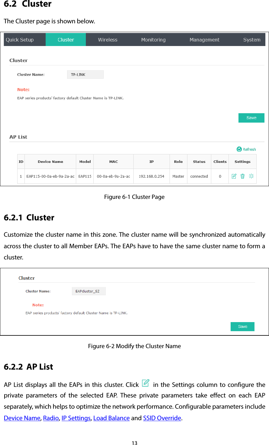 13 6.2 Cluster The Cluster page is shown below.  Figure 6-1 Cluster Page 6.2.1 Cluster Customize the cluster name in this zone. The cluster name will be synchronized automatically across the cluster to all Member EAPs. The EAPs have to have the same cluster name to form a cluster.  Figure 6-2 Modify the Cluster Name 6.2.2 AP List AP List displays all the EAPs in this cluster. Click    in the Settings  column to configure the private parameters of the selected EAP. These private parameters take effect on each EAP separately, which helps to optimize the network performance. Configurable parameters include Device Name, Radio, IP Settings, Load Balance and SSID Override. 