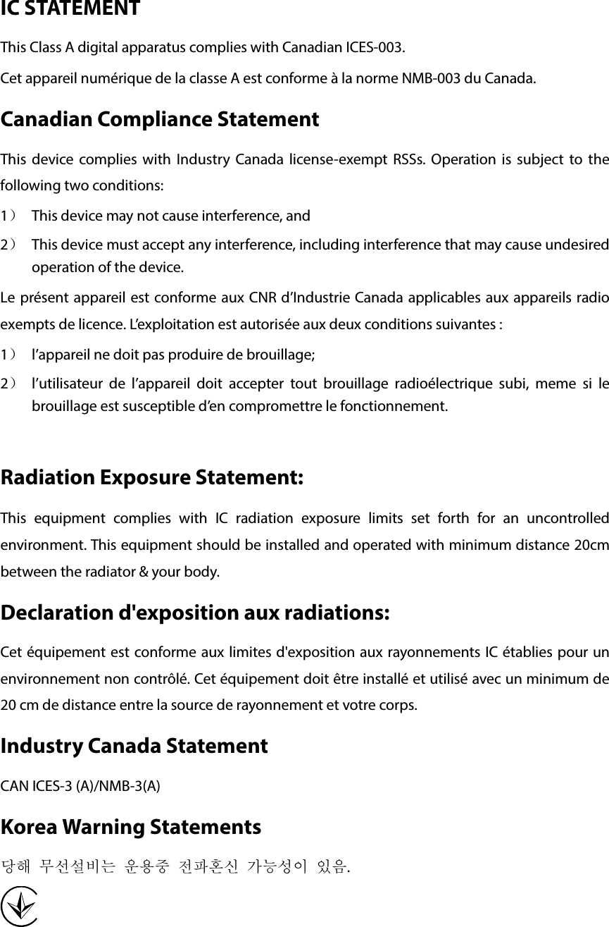   IC STATEMENT This Class A digital apparatus complies with Canadian ICES-003. Cet appareil numérique de la classe A est conforme à la norme NMB-003 du Canada. Canadian Compliance Statement This device complies with Industry Canada license-exempt RSSs.  Operation is subject to the following two conditions: 1） This device may not cause interference, and 2） This device must accept any interference, including interference that may cause undesired operation of the device. Le présent appareil est conforme aux CNR d’Industrie Canada applicables aux appareils radio exempts de licence. L’exploitation est autorisée aux deux conditions suivantes : 1） l’appareil ne doit pas produire de brouillage; 2） l’utilisateur de l’appareil doit accepter tout brouillage radioélectrique subi, meme si le brouillage est susceptible d’en compromettre le fonctionnement.  Radiation Exposure Statement:   This equipment complies with IC radiation exposure limits set forth for an uncontrolled environment. This equipment should be installed and operated with minimum distance 20cm between the radiator &amp; your body.   Declaration d&apos;exposition aux radiations:   Cet équipement est conforme aux limites d&apos;exposition aux rayonnements IC établies pour un environnement non contrôlé. Cet équipement doit être installé et utilisé avec un minimum de 20 cm de distance entre la source de rayonnement et votre corps. Industry Canada Statement CAN ICES-3 (A)/NMB-3(A) Korea Warning Statements 당해 무선설비는 운용중 전파혼신 가능성이 있음.  