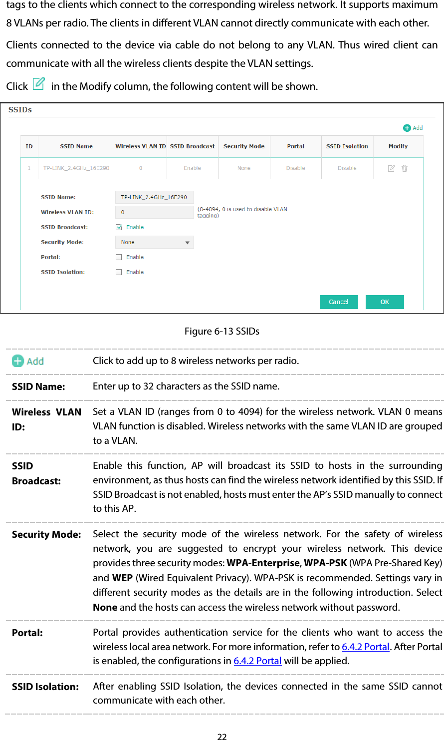 22 tags to the clients which connect to the corresponding wireless network. It supports maximum 8 VLANs per radio. The clients in different VLAN cannot directly communicate with each other. Clients connected to the device via cable do not belong to any VLAN. Thus wired client can communicate with all the wireless clients despite the VLAN settings. Click   in the Modify column, the following content will be shown.  Figure 6-13 SSIDs  Click to add up to 8 wireless networks per radio.   SSID Name:  Enter up to 32 characters as the SSID name.   Wireless VLAN ID: Set a VLAN ID (ranges from 0 to 4094) for the wireless network. VLAN 0 means VLAN function is disabled. Wireless networks with the same VLAN ID are grouped to a VLAN. SSID Broadcast: Enable this function, AP will broadcast its SSID to hosts in the surrounding environment, as thus hosts can find the wireless network identified by this SSID. If SSID Broadcast is not enabled, hosts must enter the AP’s SSID manually to connect to this AP. Security Mode:  Select the security mode of the wireless network. For the safety of wireless network, you are suggested to encrypt your wireless network. This device provides three security modes: WPA-Enterprise, WPA-PSK (WPA Pre-Shared Key) and WEP (Wired Equivalent Privacy). WPA-PSK is recommended. Settings vary in different security modes as the details are in the following introduction.  Select None and the hosts can access the wireless network without password. Portal:  Portal  provides authentication service for the clients who want to access the wireless local area network. For more information, refer to 6.4.2 Portal. After Portal is enabled, the configurations in 6.4.2 Portal will be applied. SSID Isolation: After enabling SSID Isolation, the devices connected in the same SSID cannot communicate with each other. 