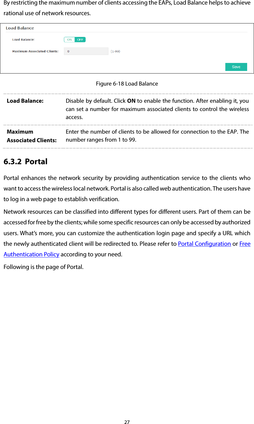 27 By restricting the maximum number of clients accessing the EAPs, Load Balance helps to achieve rational use of network resources.  Figure 6-18 Load Balance Load Balance: Disable by default. Click ON to enable the function. After enabling it, you can set a number for maximum associated clients to control the wireless access. Maximum Associated Clients: Enter the number of clients to be allowed for connection to the EAP. The number ranges from 1 to 99. 6.3.2 Portal Portal  enhances the network security by providing authentication service to the clients who want to access the wireless local network. Portal is also called web authentication. The users have to log in a web page to establish verification. Network resources can be classified into different types for different users. Part of them can be accessed for free by the clients; while some specific resources can only be accessed by authorized users. What’s more, you can customize the authentication login page and specify a URL which the newly authenticated client will be redirected to. Please refer to Portal Configuration or Free Authentication Policy according to your need. Following is the page of Portal. 