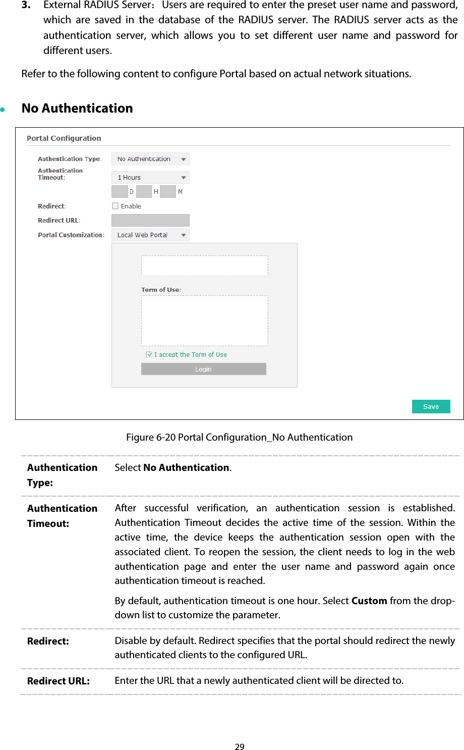 29 3. External RADIUS Server：Users are required to enter the preset user name and password, which are saved in the database of the RADIUS server. The RADIUS server acts as the authentication server, which allows you to set different user name and password for different users. Refer to the following content to configure Portal based on actual network situations.  No Authentication  Figure 6-20 Portal Configuration_No Authentication Authentication Type: Select No Authentication. Authentication Timeout: After  successful verification, an authentication session  is established. Authentication Timeout decides the active time of the session. Within the active time, the device keeps the authentication session open with the associated client. To reopen the session, the client needs to log in the web authentication page and enter the user name and password again once authentication timeout is reached. By default, authentication timeout is one hour. Select Custom from the drop-down list to customize the parameter.   Redirect:  Disable by default. Redirect specifies that the portal should redirect the newly authenticated clients to the configured URL. Redirect URL:  Enter the URL that a newly authenticated client will be directed to. 