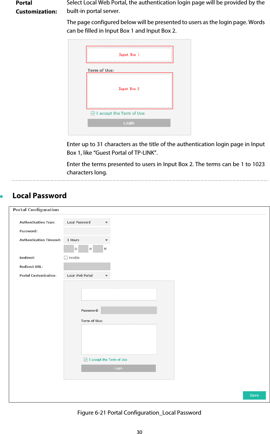 30 Portal Customization: Select Local Web Portal, the authentication login page will be provided by the built-in portal server. The page configured below will be presented to users as the login page. Words can be filled in Input Box 1 and Input Box 2.  Enter up to 31 characters as the title of the authentication login page in Input Box 1, like “Guest Portal of TP-LINK”. Enter the terms presented to users in Input Box 2. The terms can be 1 to 1023 characters long.  Local Password  Figure 6-21 Portal Configuration_Local Password 