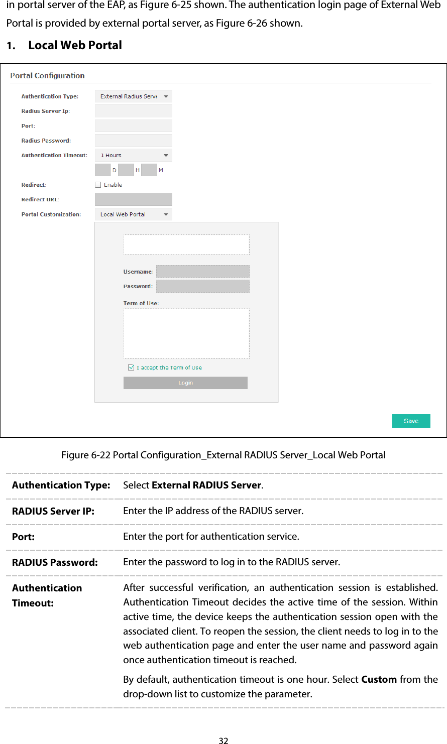 32 in portal server of the EAP, as Figure 6-25 shown. The authentication login page of External Web Portal is provided by external portal server, as Figure 6-26 shown. 1. Local Web Portal  Figure 6-22 Portal Configuration_External RADIUS Server_Local Web Portal Authentication Type:  Select External RADIUS Server. RADIUS Server IP:  Enter the IP address of the RADIUS server. Port:  Enter the port for authentication service. RADIUS Password:  Enter the password to log in to the RADIUS server. Authentication Timeout: After  successful verification, an authentication session is established. Authentication Timeout decides the active time of the session. Within active time, the device keeps the authentication session open with the associated client. To reopen the session, the client needs to log in to the web authentication page and enter the user name and password again once authentication timeout is reached. By default, authentication timeout is one hour. Select Custom from the drop-down list to customize the parameter. 