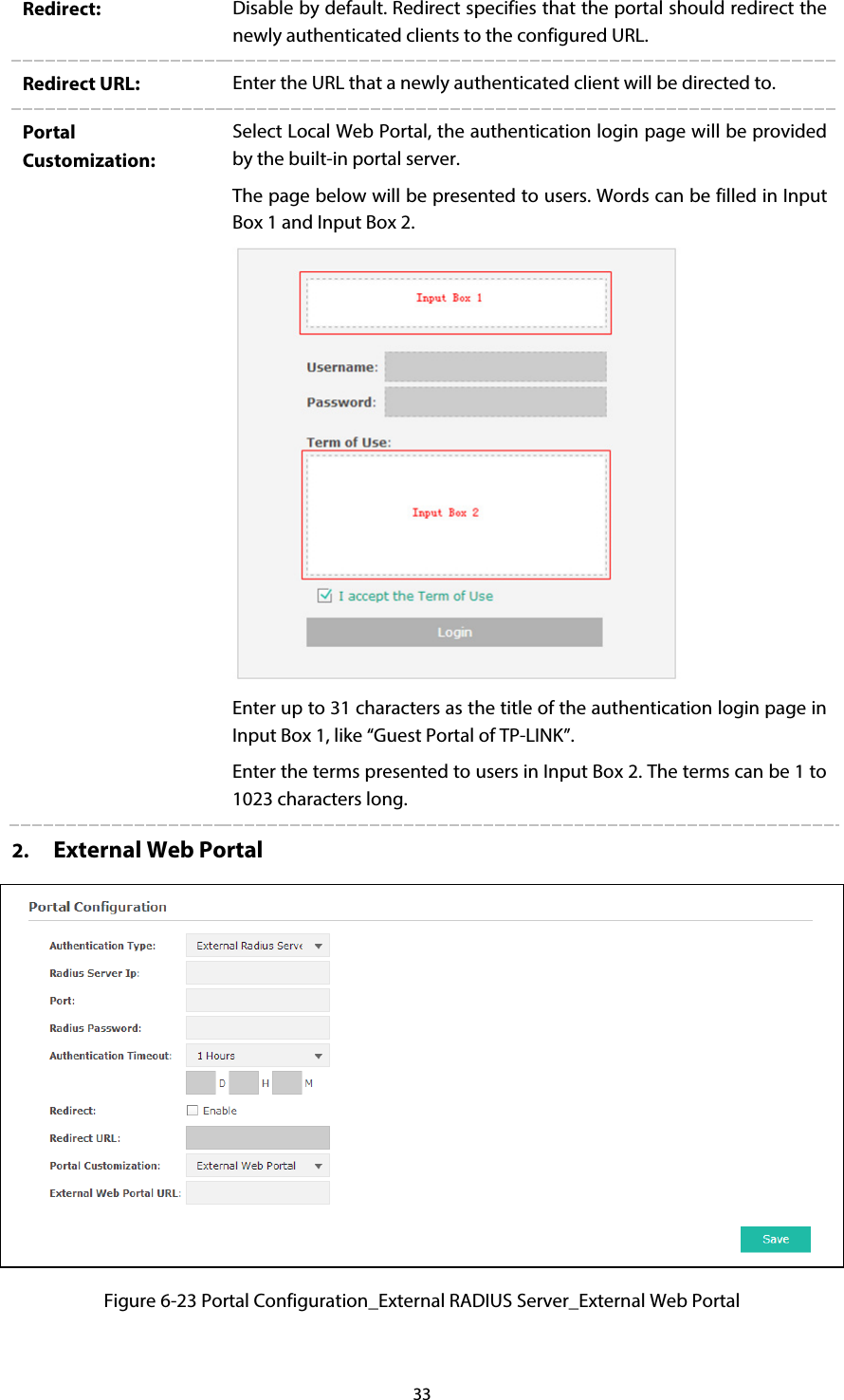 33 Redirect:  Disable by default. Redirect specifies that the portal should redirect the newly authenticated clients to the configured URL. Redirect URL:  Enter the URL that a newly authenticated client will be directed to. Portal Customization: Select Local Web Portal, the authentication login page will be provided by the built-in portal server. The page below will be presented to users. Words can be filled in Input Box 1 and Input Box 2.  Enter up to 31 characters as the title of the authentication login page in Input Box 1, like “Guest Portal of TP-LINK”. Enter the terms presented to users in Input Box 2. The terms can be 1 to 1023 characters long. 2. External Web Portal  Figure 6-23 Portal Configuration_External RADIUS Server_External Web Portal 