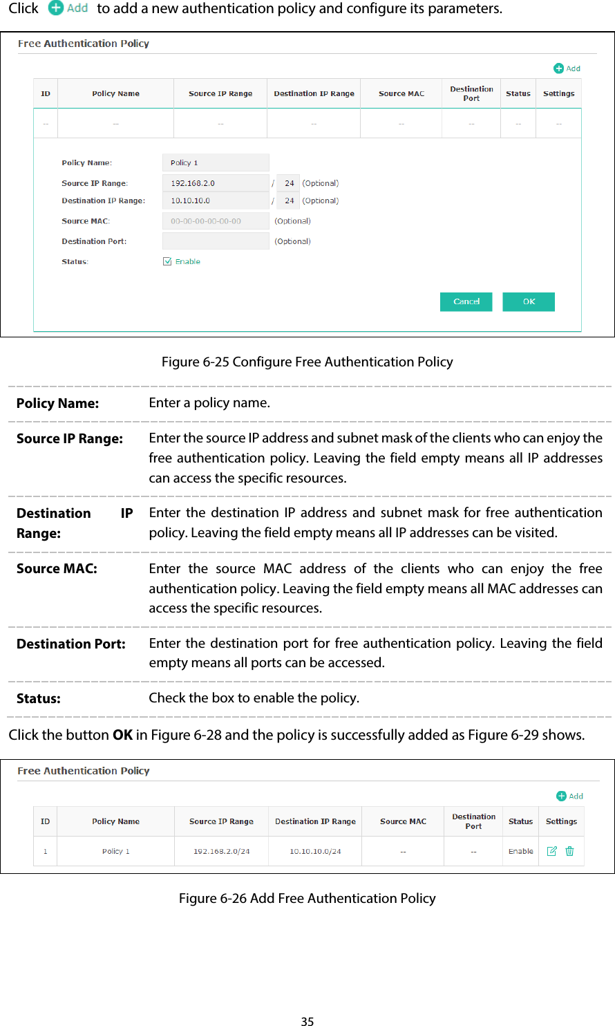 35 Click to add a new authentication policy and configure its parameters.  Figure 6-25 Configure Free Authentication Policy Policy Name:  Enter a policy name. Source IP Range:  Enter the source IP address and subnet mask of the clients who can enjoy the free authentication policy.  Leaving the field empty means all  IP addresses can access the specific resources. Destination IP Range: Enter the destination IP address and subnet mask for free authentication policy. Leaving the field empty means all IP addresses can be visited. Source MAC:  Enter the source MAC address of the clients who can enjoy the free authentication policy. Leaving the field empty means all MAC addresses can access the specific resources. Destination Port:  Enter the destination port for free authentication policy. Leaving the field empty means all ports can be accessed. Status:  Check the box to enable the policy. Click the button OK in Figure 6-28 and the policy is successfully added as Figure 6-29 shows.  Figure 6-26 Add Free Authentication Policy 