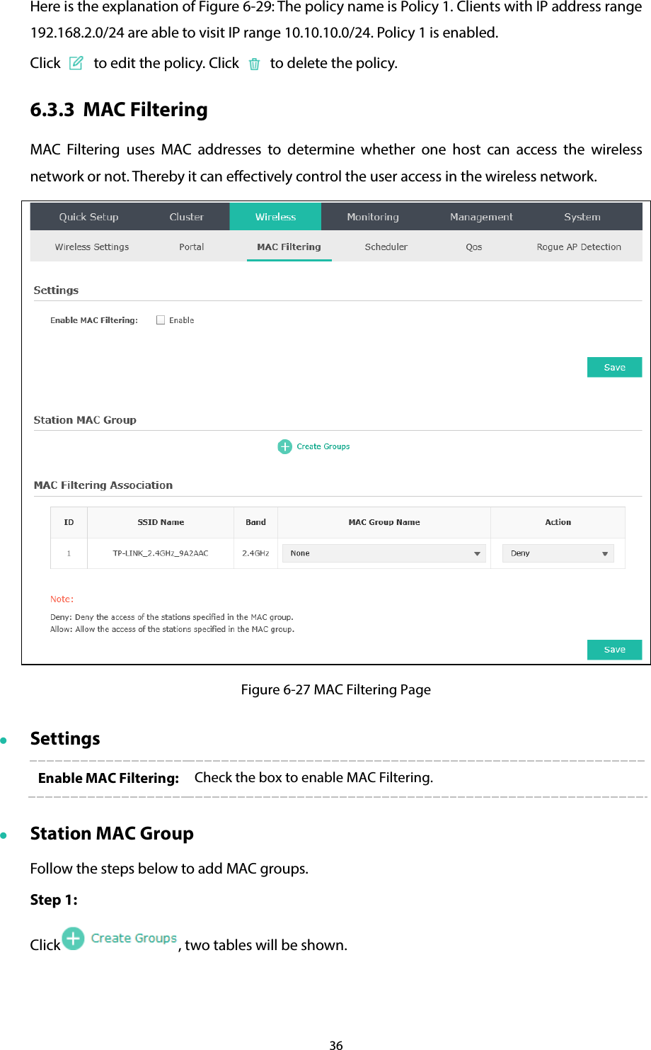 36 Here is the explanation of Figure 6-29: The policy name is Policy 1. Clients with IP address range 192.168.2.0/24 are able to visit IP range 10.10.10.0/24. Policy 1 is enabled. Click   to edit the policy. Click   to delete the policy. 6.3.3 MAC Filtering MAC Filtering uses MAC addresses to determine whether one host can access the wireless network or not. Thereby it can effectively control the user access in the wireless network.    Figure 6-27 MAC Filtering Page  Settings Enable MAC Filtering:  Check the box to enable MAC Filtering.  Station MAC Group Follow the steps below to add MAC groups. Step 1:   Click , two tables will be shown. 