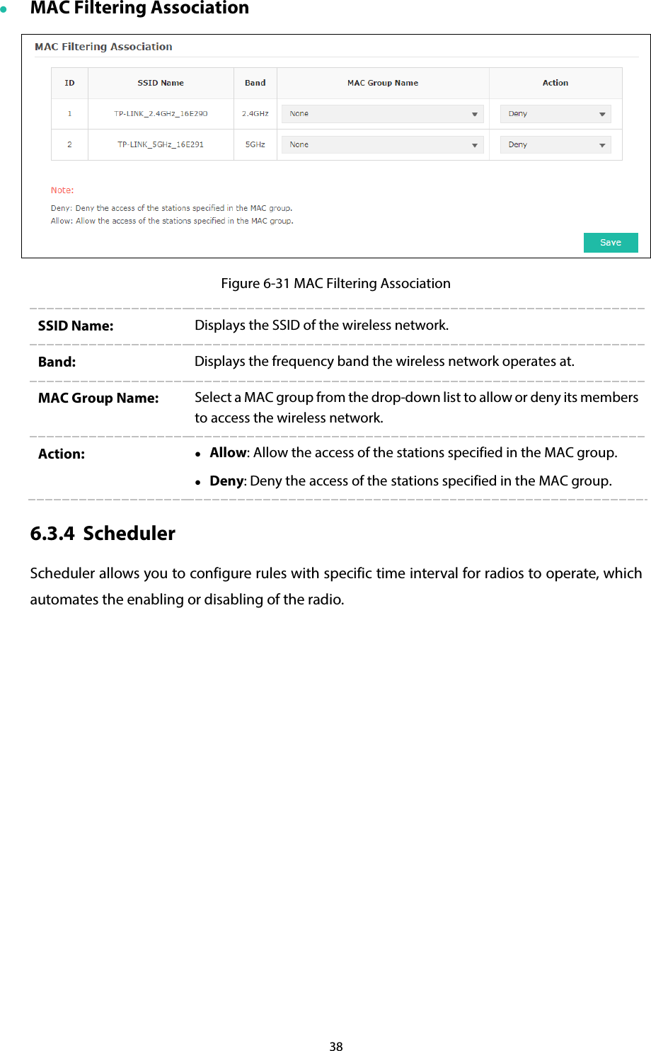 38  MAC Filtering Association  Figure 6-31 MAC Filtering Association SSID Name:  Displays the SSID of the wireless network. Band:  Displays the frequency band the wireless network operates at. MAC Group Name:  Select a MAC group from the drop-down list to allow or deny its members to access the wireless network. Action:   Allow: Allow the access of the stations specified in the MAC group.  Deny: Deny the access of the stations specified in the MAC group. 6.3.4 Scheduler Scheduler allows you to configure rules with specific time interval for radios to operate, which automates the enabling or disabling of the radio. 