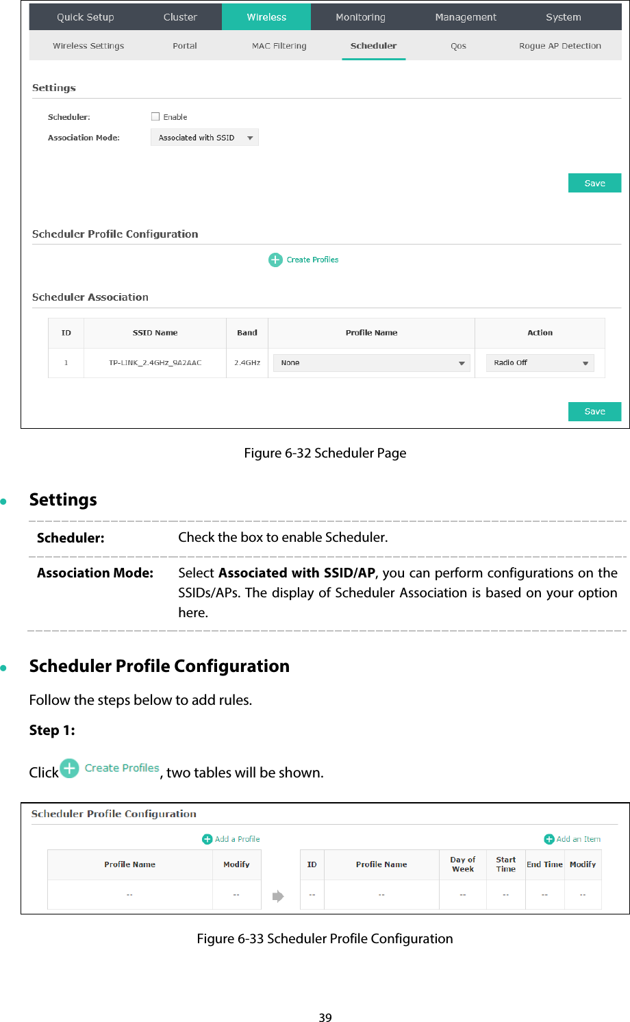 39  Figure 6-32 Scheduler Page  Settings Scheduler:  Check the box to enable Scheduler. Association Mode:  Select Associated with SSID/AP, you can perform configurations on the SSIDs/APs.  The display of Scheduler Association is based on your option here.    Scheduler Profile Configuration Follow the steps below to add rules. Step 1: Click , two tables will be shown.  Figure 6-33 Scheduler Profile Configuration 