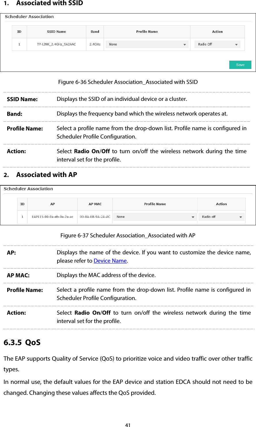 41 1. Associated with SSID  Figure 6-36 Scheduler Association_Associated with SSID SSID Name:  Displays the SSID of an individual device or a cluster. Band:  Displays the frequency band which the wireless network operates at. Profile Name:  Select a profile name from the drop-down list. Profile name is configured in Scheduler Profile Configuration. Action:  Select  Radio On/Off to turn on/off the wireless network during the time interval set for the profile.   2. Associated with AP  Figure 6-37 Scheduler Association_Associated with AP AP: Displays the name of the device. If you want to customize the device name, please refer to Device Name.   AP MAC:  Displays the MAC address of the device. Profile Name:  Select a profile name from the drop-down list.  Profile name is configured in Scheduler Profile Configuration. Action:  Select  Radio On/Off to turn on/off the wireless network during the time interval set for the profile. 6.3.5 QoS The EAP supports Quality of Service (QoS) to prioritize voice and video traffic over other traffic types. In normal use, the default values for the EAP device and station EDCA should not need to be changed. Changing these values affects the QoS provided. 